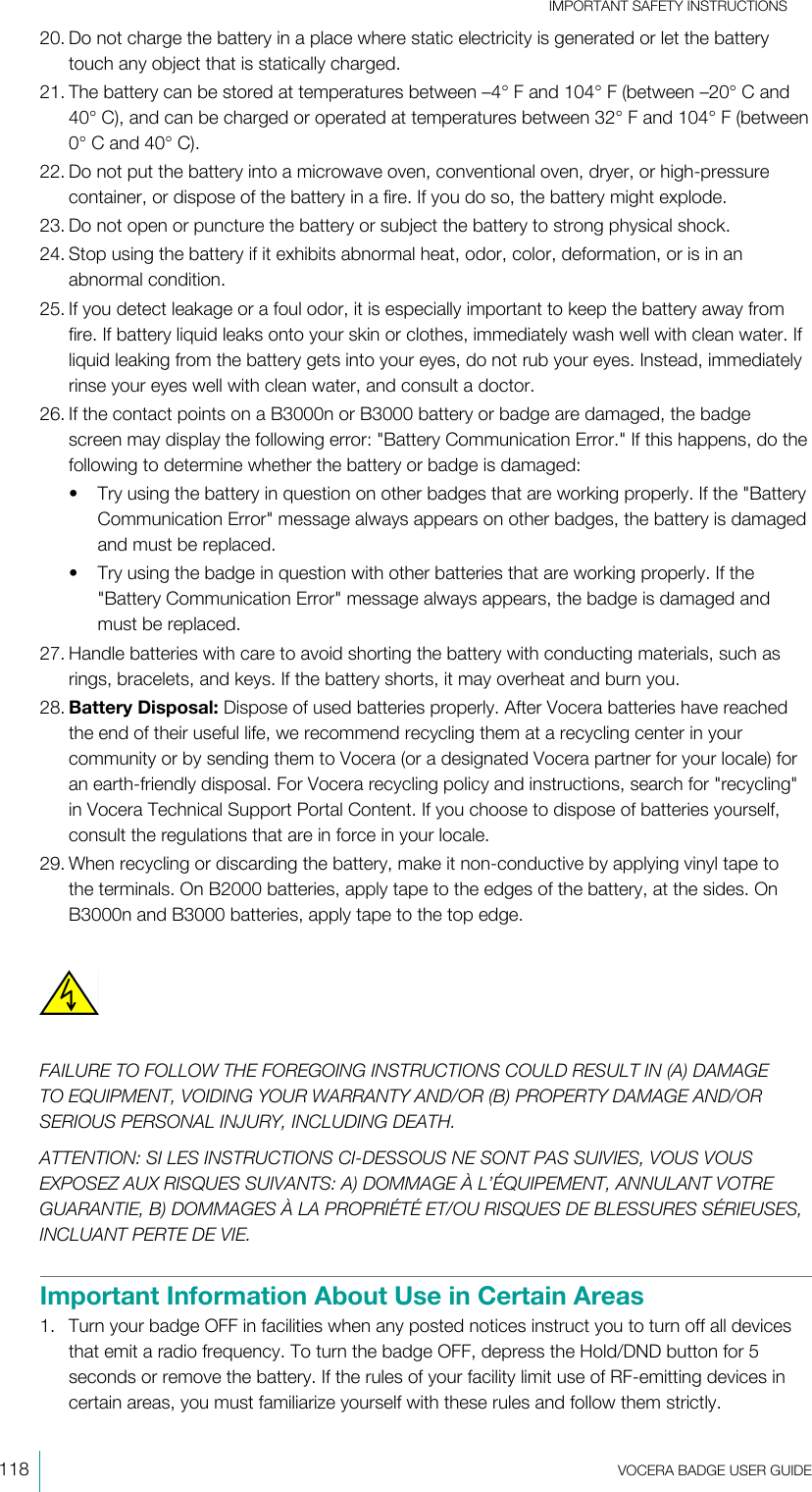 IMPORTANT SAFETY INSTRUCTIONS118  VOCERA BADGE USERGUIDE20. Do not charge the battery in a place where static electricity is generated or let the batterytouch any object that is statically charged.21. The battery can be stored at temperatures between –4°F and 104°F (between –20°C and40°C), and can be charged or operated at temperatures between 32°F and 104°F (between0°C and 40°C).22. Do not put the battery into a microwave oven, conventional oven, dryer, or high-pressurecontainer, or dispose of the battery in a fire. If you do so, the battery might explode.23. Do not open or puncture the battery or subject the battery to strong physical shock.24. Stop using the battery if it exhibits abnormal heat, odor, color, deformation, or is in anabnormal condition.25. If you detect leakage or a foul odor, it is especially important to keep the battery away fromfire. If battery liquid leaks onto your skin or clothes, immediately wash well with clean water. Ifliquid leaking from the battery gets into your eyes, do not rub your eyes. Instead, immediatelyrinse your eyes well with clean water, and consult a doctor.26. If the contact points on a B3000n or B3000 battery or badge are damaged, the badgescreen may display the following error: &quot;Battery Communication Error.&quot; If this happens, do thefollowing to determine whether the battery or badge is damaged:• Try using the battery in question on other badges that are working properly. If the &quot;BatteryCommunication Error&quot; message always appears on other badges, the battery is damagedand must be replaced.• Try using the badge in question with other batteries that are working properly. If the&quot;Battery Communication Error&quot; message always appears, the badge is damaged andmust be replaced.27. Handle batteries with care to avoid shorting the battery with conducting materials, such asrings, bracelets, and keys. If the battery shorts, it may overheat and burn you.28. Battery Disposal: Dispose of used batteries properly. After Vocera batteries have reachedthe end of their useful life, we recommend recycling them at a recycling center in yourcommunity or by sending them to Vocera (or a designated Vocera partner for your locale) foran earth-friendly disposal. For Vocera recycling policy and instructions, search for &quot;recycling&quot;in Vocera Technical Support Portal Content. If you choose to dispose of batteries yourself,consult the regulations that are in force in your locale.29. When recycling or discarding the battery, make it non-conductive by applying vinyl tape tothe terminals. On B2000 batteries, apply tape to the edges of the battery, at the sides. OnB3000n and B3000 batteries, apply tape to the top edge.FAILURE TO FOLLOW THE FOREGOING INSTRUCTIONS COULD RESULT IN (A) DAMAGETO EQUIPMENT, VOIDING YOUR WARRANTY AND/OR (B) PROPERTY DAMAGE AND/ORSERIOUS PERSONAL INJURY, INCLUDING DEATH.ATTENTION: SI LES INSTRUCTIONS CI-DESSOUS NE SONT PAS SUIVIES, VOUS VOUSEXPOSEZ AUX RISQUES SUIVANTS: A) DOMMAGE À L’ÉQUIPEMENT, ANNULANT VOTREGUARANTIE, B) DOMMAGES À LA PROPRIÉTÉ ET/OU RISQUES DE BLESSURES SÉRIEUSES,INCLUANT PERTE DE VIE.Important Information About Use in Certain Areas1. Turn your badge OFF in facilities when any posted notices instruct you to turn off all devicesthat emit a radio frequency. To turn the badge OFF, depress the Hold/DND button for 5seconds or remove the battery. If the rules of your facility limit use of RF-emitting devices incertain areas, you must familiarize yourself with these rules and follow them strictly.