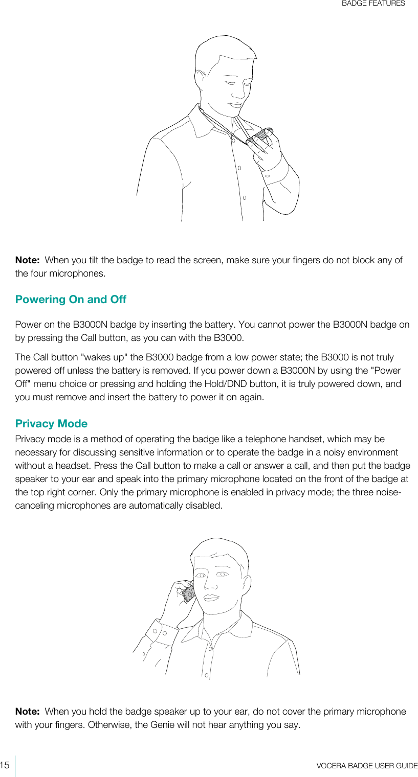 BADGE FEATURES15  VOCERA BADGE USERGUIDENote:  When you tilt the badge to read the screen, make sure your fingers do not block any ofthe four microphones.Powering On and OffPower on the B3000N badge by inserting the battery. You cannot power the B3000N badge onby pressing the Call button, as you can with the B3000.The Call button &quot;wakes up&quot; the B3000 badge from a low power state; the B3000 is not trulypowered off unless the battery is removed. If you power down a B3000N by using the &quot;PowerOff&quot; menu choice or pressing and holding the Hold/DND button, it is truly powered down, andyou must remove and insert the battery to power it on again.Privacy ModePrivacy mode is a method of operating the badge like a telephone handset, which may benecessary for discussing sensitive information or to operate the badge in a noisy environmentwithout a headset. Press the Call button to make a call or answer a call, and then put the badgespeaker to your ear and speak into the primary microphone located on the front of the badge atthe top right corner. Only the primary microphone is enabled in privacy mode; the three noise-canceling microphones are automatically disabled.Note:  When you hold the badge speaker up to your ear, do not cover the primary microphonewith your fingers. Otherwise, the Genie will not hear anything you say.