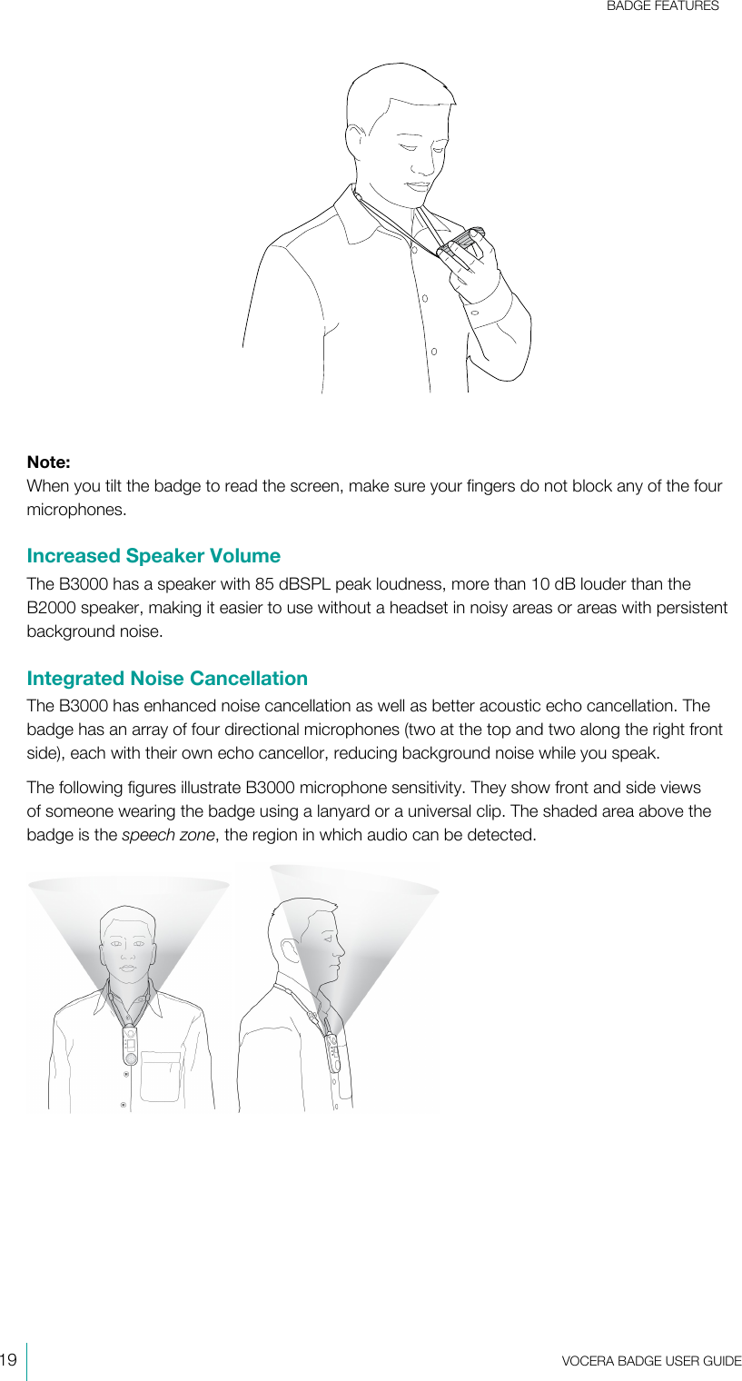BADGE FEATURES19  VOCERA BADGE USERGUIDENote:When you tilt the badge to read the screen, make sure your fingers do not block any of the fourmicrophones.Increased Speaker VolumeThe B3000 has a speaker with 85 dBSPL peak loudness, more than 10 dB louder than theB2000 speaker, making it easier to use without a headset in noisy areas or areas with persistentbackground noise.Integrated Noise CancellationThe B3000 has enhanced noise cancellation as well as better acoustic echo cancellation. Thebadge has an array of four directional microphones (two at the top and two along the right frontside), each with their own echo cancellor, reducing background noise while you speak.The following figures illustrate B3000 microphone sensitivity. They show front and side viewsof someone wearing the badge using a lanyard or a universal clip. The shaded area above thebadge is the speech zone, the region in which audio can be detected. 