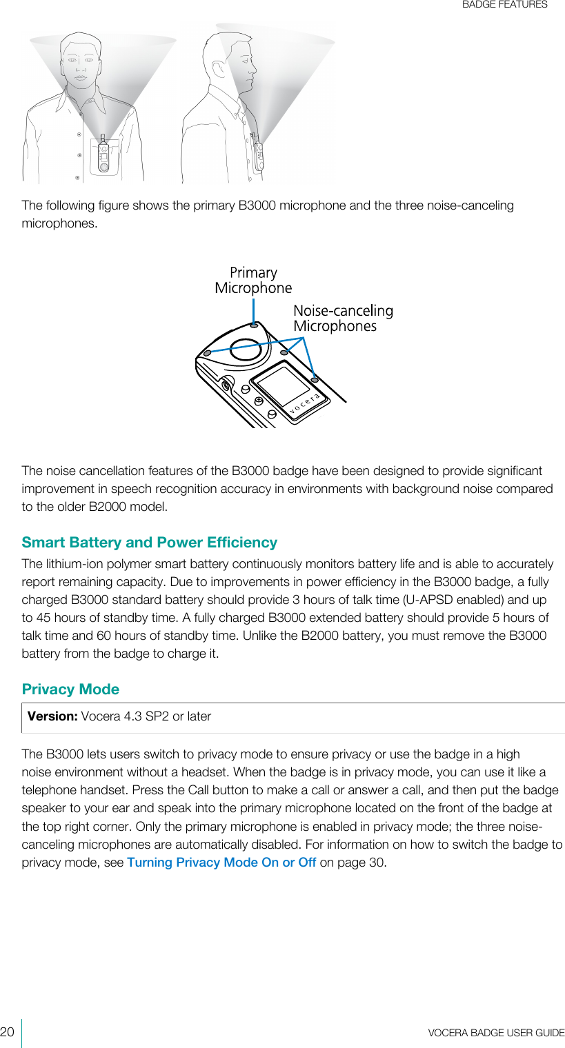 BADGE FEATURES20  VOCERA BADGE USERGUIDE The following figure shows the primary B3000 microphone and the three noise-cancelingmicrophones.The noise cancellation features of the B3000 badge have been designed to provide significantimprovement in speech recognition accuracy in environments with background noise comparedto the older B2000 model.Smart Battery and Power EfficiencyThe lithium-ion polymer smart battery continuously monitors battery life and is able to accuratelyreport remaining capacity. Due to improvements in power efficiency in the B3000 badge, a fullycharged B3000 standard battery should provide 3 hours of talk time (U-APSD enabled) and upto 45 hours of standby time. A fully charged B3000 extended battery should provide 5 hours oftalk time and 60 hours of standby time. Unlike the B2000 battery, you must remove the B3000battery from the badge to chargeit.Privacy ModeVersion: Vocera 4.3 SP2 or laterThe B3000 lets users switch to privacy mode to ensure privacy or use the badge in a highnoise environment without a headset. When the badge is in privacy mode, you can use it like atelephone handset. Press the Call button to make a call or answer a call, and then put the badgespeaker to your ear and speak into the primary microphone located on the front of the badge atthe top right corner. Only the primary microphone is enabled in privacy mode; the three noise-canceling microphones are automatically disabled. For information on how to switch the badge toprivacy mode, see Turning Privacy Mode On or Off on page 30.