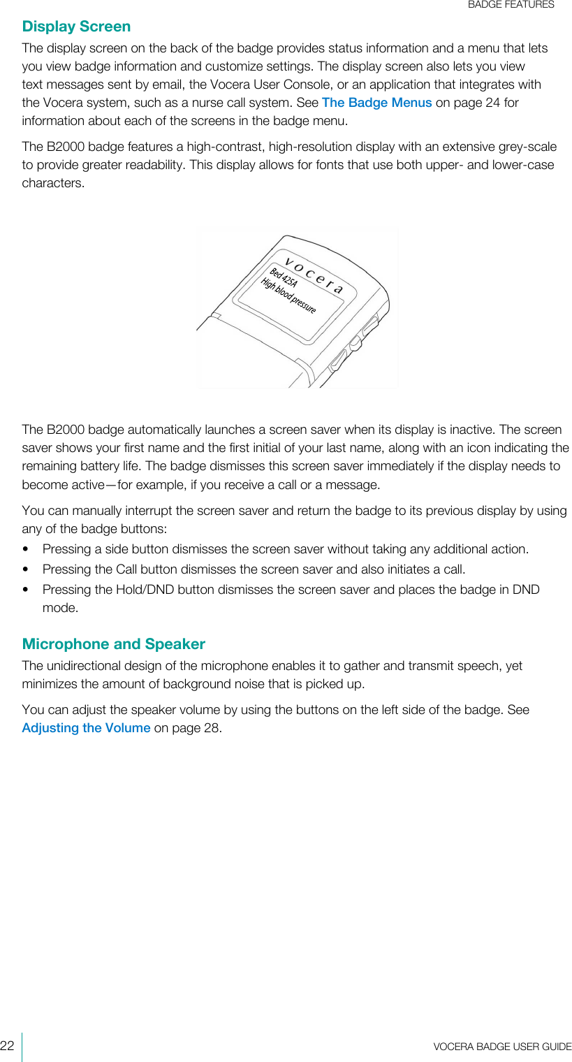 BADGE FEATURES22  VOCERA BADGE USERGUIDEDisplay ScreenThe display screen on the back of the badge provides status information and a menu that letsyou view badge information and customize settings. The display screen also lets you viewtext messages sent by email, the Vocera User Console, or an application that integrates withthe Vocera system, such as a nurse call system. See The Badge Menus on page 24 forinformation about each of the screens in the badge menu.The B2000 badge features a high-contrast, high-resolution display with an extensive grey-scaleto provide greater readability. This display allows for fonts that use both upper- and lower-casecharacters.The B2000 badge automatically launches a screen saver when its display is inactive. The screensaver shows your first name and the first initial of your last name, along with an icon indicating theremaining battery life. The badge dismisses this screen saver immediately if the display needs tobecome active—for example, if you receive a call or a message.You can manually interrupt the screen saver and return the badge to its previous display by usingany of the badge buttons:• Pressing a side button dismisses the screen saver without taking any additional action.• Pressing the Call button dismisses the screen saver and also initiates a call.• Pressing the Hold/DND button dismisses the screen saver and places the badge in DNDmode.Microphone and SpeakerThe unidirectional design of the microphone enables it to gather and transmit speech, yetminimizes the amount of background noise that is picked up.You can adjust the speaker volume by using the buttons on the left side of the badge. SeeAdjusting the Volume on page 28.