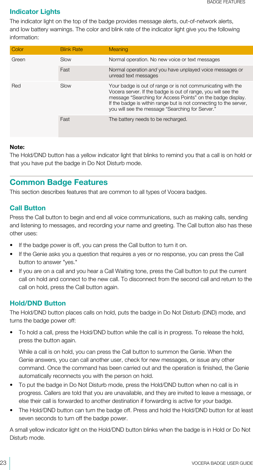 BADGE FEATURES23  VOCERA BADGE USERGUIDEIndicator LightsThe indicator light on the top of the badge provides message alerts, out-of-network alerts,and low battery warnings. The color and blink rate of the indicator light give you the followinginformation:Color Blink Rate MeaningSlow Normal operation. No new voice or text messagesGreenFast Normal operation and you have unplayed voice messages orunread text messagesSlow Your badge is out of range or is not communicating with theVocera server. If the badge is out of range, you will see themessage “Searching for Access Points” on the badge display.If the badge is within range but is not connecting to the server,you will see the message “Searching for Server.”RedFast The battery needs to be recharged.Note:The Hold/DND button has a yellow indicator light that blinks to remind you that a call is on hold orthat you have put the badge in Do Not Disturb mode.Common Badge FeaturesThis section describes features that are common to all types of Vocera badges.Call ButtonPress the Call button to begin and end all voice communications, such as making calls, sendingand listening to messages, and recording your name and greeting. The Call button also has theseother uses:• If the badge power is off, you can press the Call button to turn it on.• If the Genie asks you a question that requires a yes or no response, you can press the Callbutton to answer &quot;yes.&quot;• If you are on a call and you hear a Call Waiting tone, press the Call button to put the currentcall on hold and connect to the new call. To disconnect from the second call and return to thecall on hold, press the Call button again.Hold/DND ButtonThe Hold/DND button places calls on hold, puts the badge in Do Not Disturb (DND) mode, andturns the badge power off:• To hold a call, press the Hold/DND button while the call is in progress. To release the hold,press the button again.While a call is on hold, you can press the Call button to summon the Genie. When theGenie answers, you can call another user, check for new messages, or issue any othercommand. Once the command has been carried out and the operation is finished, the Genieautomatically reconnects you with the person on hold.• To put the badge in Do Not Disturb mode, press the Hold/DND button when no call is inprogress. Callers are told that you are unavailable, and they are invited to leave a message, orelse their call is forwarded to another destination if forwarding is active for your badge.• The Hold/DND button can turn the badge off. Press and hold the Hold/DND button for at leastseven seconds to turn off the badge power.A small yellow indicator light on the Hold/DND button blinks when the badge is in Hold or Do NotDisturb mode.