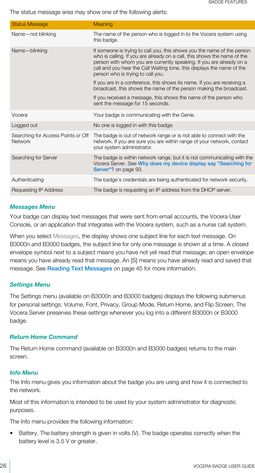 BADGE FEATURES26  VOCERA BADGE USERGUIDEThe status message area may show one of the following alerts:Status Message MeaningName—not blinking The name of the person who is logged in to the Vocera system usingthis badge.Name—blinking If someone is trying to call you, this shows you the name of the personwho is calling. If you are already on a call, this shows the name of theperson with whom you are currently speaking. If you are already on acall and you hear the Call Waiting tone, this displays the name of theperson who is trying to call you.If you are in a conference, this shows its name. If you are receiving abroadcast, this shows the name of the person making the broadcast.If you received a message, this shows the name of the person whosent the message for 15 seconds.Vocera Your badge is communicating with the Genie.Logged out No one is logged in with this badge.Searching for Access Points or OffNetworkThe badge is out of network range or is not able to connect with thenetwork. If you are sure you are within range of your network, contactyour system administrator.Searching for Server The badge is within network range, but it is not communicating with theVocera Server. See Why does my device display say &quot;Searching forServer&quot;? on page 93.Authenticating The badge&apos;s credentials are being authenticated for network security.Requesting IP Address The badge is requesting an IP address from the DHCP server.Messages MenuYour badge can display text messages that were sent from email accounts, the Vocera UserConsole, or an application that integrates with the Vocera system, such as a nurse call system.When you select Messages, the display shows one subject line for each text message. OnB3000n and B3000 badges, the subject line for only one message is shown at a time. A closedenvelope symbol next to a subject means you have not yet read that message; an open envelopemeans you have already read that message. An [S] means you have already read and saved thatmessage. See Reading Text Messages on page 45 for more information.Settings MenuThe Settings menu (available on B3000n and B3000 badges) displays the following submenusfor personal settings: Volume, Font, Privacy, Group Mode, Return Home, and Flip Screen. TheVocera Server preserves these settings whenever you log into a different B3000n or B3000badge.Return Home CommandThe Return Home command (available on B3000n and B3000 badges) returns to the mainscreen.Info MenuThe Info menu gives you information about the badge you are using and how it is connected tothe network.Most of this information is intended to be used by your system administrator for diagnosticpurposes.The Info menu provides the following information:• Battery. The battery strength is given in volts (V). The badge operates correctly when thebattery level is 3.5 V or greater.
