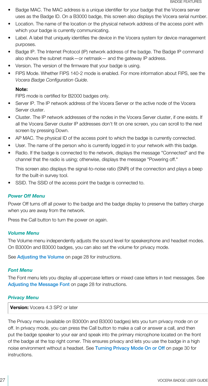 BADGE FEATURES27  VOCERA BADGE USERGUIDE• Badge MAC. The MAC address is a unique identifier for your badge that the Vocera serveruses as the Badge ID. On a B3000 badge, this screen also displays the Vocera serial number.• Location. The name of the location or the physical network address of the access point withwhich your badge is currently communicating.• Label. A label that uniquely identifies the device in the Vocera system for device managementpurposes.• Badge IP. The Internet Protocol (IP) network address of the badge. The Badge IP commandalso shows the subnet mask—or netmask— and the gateway IP address.• Version. The version of the firmware that your badge is using.• FIPS Mode. Whether FIPS 140-2 mode is enabled. For more information about FIPS, see theVocera Badge Configuration Guide.Note:FIPS mode is certified for B2000 badges only.• Server IP. The IP network address of the Vocera Server or the active node of the VoceraServer cluster.• Cluster. The IP network addresses of the nodes in the Vocera Server cluster, if one exists. Ifall the Vocera Server cluster IP addresses don&apos;t fit on one screen, you can scroll to the nextscreen by pressing Down.• AP MAC. The physical ID of the access point to which the badge is currently connected.• User. The name of the person who is currently logged in to your network with this badge.• Radio. If the badge is connected to the network, displays the message &quot;Connected&quot; and thechannel that the radio is using; otherwise, displays the message &quot;Powering off.&quot;This screen also displays the signal-to-noise ratio (SNR) of the connection and plays a beepfor the built-in survey tool.• SSID. The SSID of the access point the badge is connected to.Power Off MenuPower Off turns off all power to the badge and the badge display to preserve the battery chargewhen you are away from the network.Press the Call button to turn the power on again.Volume MenuThe Volume menu independently adjusts the sound level for speakerphone and headset modes.On B3000n and B3000 badges, you can also set the volume for privacy mode.See Adjusting the Volume on page 28 for instructions.Font MenuThe Font menu lets you display all uppercase letters or mixed case letters in text messages. SeeAdjusting the Message Font on page 28 for instructions.Privacy MenuVersion: Vocera 4.3 SP2 or laterThe Privacy menu (available on B3000n and B3000 badges) lets you turn privacy mode on oroff. In privacy mode, you can press the Call button to make a call or answer a call, and thenput the badge speaker to your ear and speak into the primary microphone located on the frontof the badge at the top right corner. This ensures privacy and lets you use the badge in a highnoise environment without a headset. See Turning Privacy Mode On or Off on page 30 forinstructions.