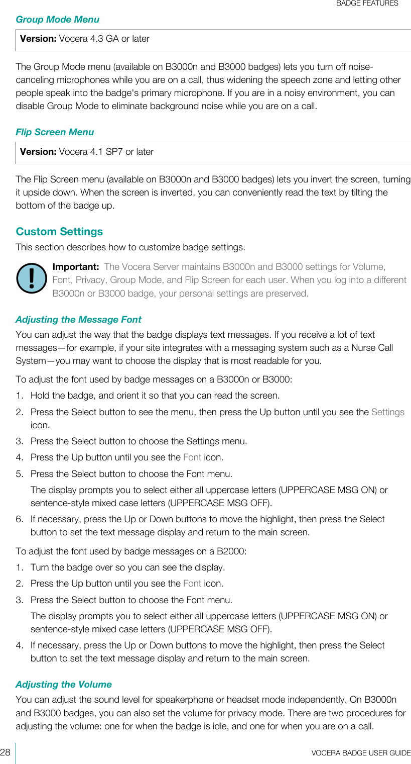 BADGE FEATURES28  VOCERA BADGE USERGUIDEGroup Mode MenuVersion: Vocera 4.3 GA or laterThe Group Mode menu (available on B3000n and B3000 badges) lets you turn off noise-canceling microphones while you are on a call, thus widening the speech zone and letting otherpeople speak into the badge&apos;s primary microphone. If you are in a noisy environment, you candisable Group Mode to eliminate background noise while you are on a call.Flip Screen MenuVersion: Vocera 4.1 SP7 or laterThe Flip Screen menu (available on B3000n and B3000 badges) lets you invert the screen, turningit upside down. When the screen is inverted, you can conveniently read the text by tilting thebottom of the badge up.Custom SettingsThis section describes how to customize badge settings.Important:  The Vocera Server maintains B3000n and B3000 settings for Volume,Font, Privacy, Group Mode, and Flip Screen for each user. When you log into a differentB3000n or B3000 badge, your personal settings are preserved.Adjusting the Message FontYou can adjust the way that the badge displays text messages. If you receive a lot of textmessages—for example, if your site integrates with a messaging system such as a Nurse CallSystem—you may want to choose the display that is most readable for you.To adjust the font used by badge messages on a B3000n or B3000:1. Hold the badge, and orient it so that you can read the screen.2. Press the Select button to see the menu, then press the Up button until you see the Settingsicon.3. Press the Select button to choose the Settings menu.4. Press the Up button until you see the Font icon.5. Press the Select button to choose the Font menu.The display prompts you to select either all uppercase letters (UPPERCASE MSG ON) orsentence-style mixed case letters (UPPERCASE MSG OFF).6. If necessary, press the Up or Down buttons to move the highlight, then press the Selectbutton to set the text message display and return to the main screen.To adjust the font used by badge messages on a B2000:1. Turn the badge over so you can see the display.2. Press the Up button until you see the Font icon.3. Press the Select button to choose the Font menu.The display prompts you to select either all uppercase letters (UPPERCASE MSG ON) orsentence-style mixed case letters (UPPERCASE MSG OFF).4. If necessary, press the Up or Down buttons to move the highlight, then press the Selectbutton to set the text message display and return to the main screen.Adjusting the VolumeYou can adjust the sound level for speakerphone or headset mode independently. On B3000nand B3000 badges, you can also set the volume for privacy mode. There are two procedures foradjusting the volume: one for when the badge is idle, and one for when you are on a call.