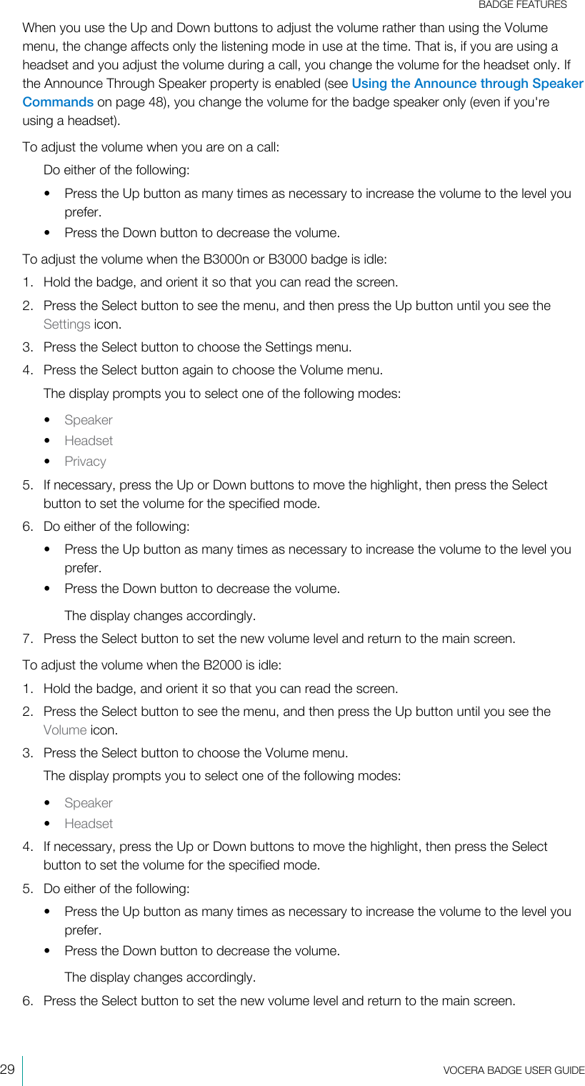 BADGE FEATURES29  VOCERA BADGE USERGUIDEWhen you use the Up and Down buttons to adjust the volume rather than using the Volumemenu, the change affects only the listening mode in use at the time. That is, if you are using aheadset and you adjust the volume during a call, you change the volume for the headset only. Ifthe Announce Through Speaker property is enabled (see Using the Announce through SpeakerCommands on page 48), you change the volume for the badge speaker only (even if you&apos;reusing a headset).To adjust the volume when you are on a call:Do either of the following:• Press the Up button as many times as necessary to increase the volume to the level youprefer.• Press the Down button to decrease the volume.To adjust the volume when the B3000n or B3000 badge is idle:1. Hold the badge, and orient it so that you can read the screen.2. Press the Select button to see the menu, and then press the Up button until you see theSettings icon.3. Press the Select button to choose the Settings menu.4. Press the Select button again to choose the Volume menu.The display prompts you to select one of the following modes:•Speaker•Headset•Privacy5. If necessary, press the Up or Down buttons to move the highlight, then press the Selectbutton to set the volume for the specified mode.6. Do either of the following:• Press the Up button as many times as necessary to increase the volume to the level youprefer.• Press the Down button to decrease the volume.The display changes accordingly.7. Press the Select button to set the new volume level and return to the main screen.To adjust the volume when the B2000 is idle:1. Hold the badge, and orient it so that you can read the screen.2. Press the Select button to see the menu, and then press the Up button until you see theVolume icon.3. Press the Select button to choose the Volume menu.The display prompts you to select one of the following modes:•Speaker•Headset4. If necessary, press the Up or Down buttons to move the highlight, then press the Selectbutton to set the volume for the specified mode.5. Do either of the following:• Press the Up button as many times as necessary to increase the volume to the level youprefer.• Press the Down button to decrease the volume.The display changes accordingly.6. Press the Select button to set the new volume level and return to the main screen.