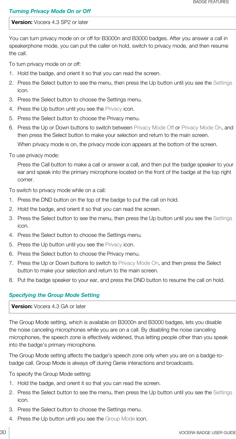 BADGE FEATURES30  VOCERA BADGE USERGUIDETurning Privacy Mode On or OffVersion: Vocera 4.3 SP2 or laterYou can turn privacy mode on or off for B3000n and B3000 badges. After you answer a call inspeakerphone mode, you can put the caller on hold, switch to privacy mode, and then resumethe call.To turn privacy mode on or off:1. Hold the badge, and orient it so that you can read the screen.2. Press the Select button to see the menu, then press the Up button until you see the Settingsicon.3. Press the Select button to choose the Settings menu.4. Press the Up button until you see the Privacy icon.5. Press the Select button to choose the Privacy menu.6. Press the Up or Down buttons to switch between Privacy Mode Off or Privacy Mode On, andthen press the Select button to make your selection and return to the main screen.When privacy mode is on, the privacy mode icon appears at the bottom of the screen.To use privacy mode:Press the Call button to make a call or answer a call, and then put the badge speaker to yourear and speak into the primary microphone located on the front of the badge at the top rightcorner.To switch to privacy mode while on a call:1. Press the DND button on the top of the badge to put the call on hold.2. Hold the badge, and orient it so that you can read the screen.3. Press the Select button to see the menu, then press the Up button until you see the Settingsicon.4. Press the Select button to choose the Settings menu.5. Press the Up button until you see the Privacy icon.6. Press the Select button to choose the Privacy menu.7. Press the Up or Down buttons to switch to Privacy Mode On, and then press the Selectbutton to make your selection and return to the main screen.8. Put the badge speaker to your ear, and press the DND button to resume the call on hold.Specifying the Group Mode SettingVersion: Vocera 4.3 GA or laterThe Group Mode setting, which is available on B3000n and B3000 badges, lets you disablethe noise canceling microphones while you are on a call. By disabling the noise cancelingmicrophones, the speech zone is effectively widened, thus letting people other than you speakinto the badge&apos;s primary microphone.The Group Mode setting affects the badge&apos;s speech zone only when you are on a badge-to-badge call. Group Mode is always off during Genie interactions and broadcasts.To specify the Group Mode setting:1. Hold the badge, and orient it so that you can read the screen.2. Press the Select button to see the menu, then press the Up button until you see the Settingsicon.3. Press the Select button to choose the Settings menu.4. Press the Up button until you see the Group Mode icon.
