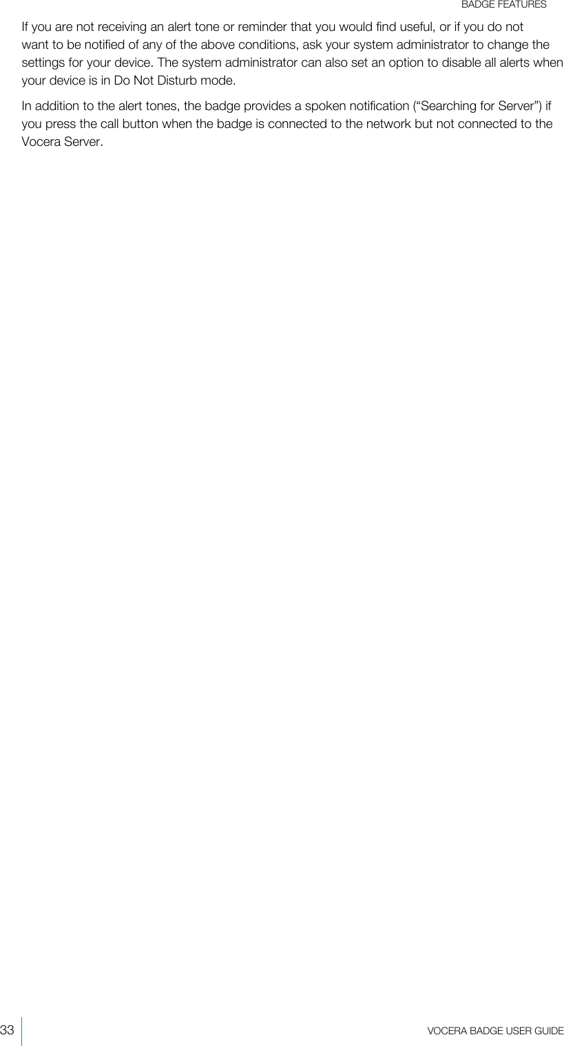 BADGE FEATURES33  VOCERA BADGE USERGUIDEIf you are not receiving an alert tone or reminder that you would find useful, or if you do notwant to be notified of any of the above conditions, ask your system administrator to change thesettings for your device. The system administrator can also set an option to disable all alerts whenyour device is in Do Not Disturb mode.In addition to the alert tones, the badge provides a spoken notification (“Searching for Server”) ifyou press the call button when the badge is connected to the network but not connected to theVocera Server.