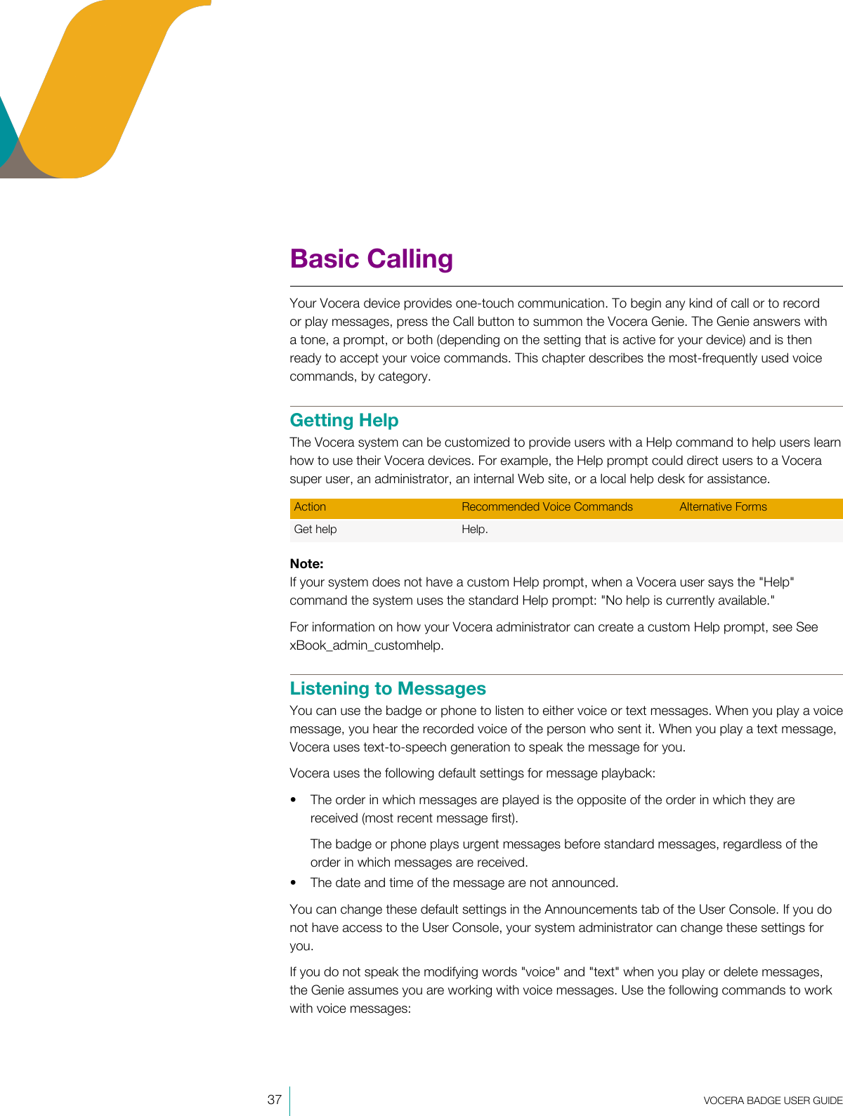 37  VOCERA BADGE USERGUIDEBasic CallingYour Vocera device provides one-touch communication. To begin any kind of call or to recordor play messages, press the Call button to summon the Vocera Genie. The Genie answers witha tone, a prompt, or both (depending on the setting that is active for your device) and is thenready to accept your voice commands. This chapter describes the most-frequently used voicecommands, by category.Getting HelpThe Vocera system can be customized to provide users with a Help command to help users learnhow to use their Vocera devices. For example, the Help prompt could direct users to a Vocerasuper user, an administrator, an internal Web site, or a local help desk for assistance.Action Recommended Voice Commands Alternative FormsGet help Help. Note:If your system does not have a custom Help prompt, when a Vocera user says the &quot;Help&quot;command the system uses the standard Help prompt: &quot;No help is currently available.&quot;For information on how your Vocera administrator can create a custom Help prompt, see SeexBook_admin_customhelp.Listening to MessagesYou can use the badge or phone to listen to either voice or text messages. When you play a voicemessage, you hear the recorded voice of the person who sent it. When you play a text message,Vocera uses text-to-speech generation to speak the message for you.Vocera uses the following default settings for message playback:• The order in which messages are played is the opposite of the order in which they arereceived (most recent message first).The badge or phone plays urgent messages before standard messages, regardless of theorder in which messages are received.• The date and time of the message are not announced.You can change these default settings in the Announcements tab of the User Console. If you donot have access to the User Console, your system administrator can change these settings foryou.If you do not speak the modifying words &quot;voice&quot; and &quot;text&quot; when you play or delete messages,the Genie assumes you are working with voice messages. Use the following commands to workwith voice messages: