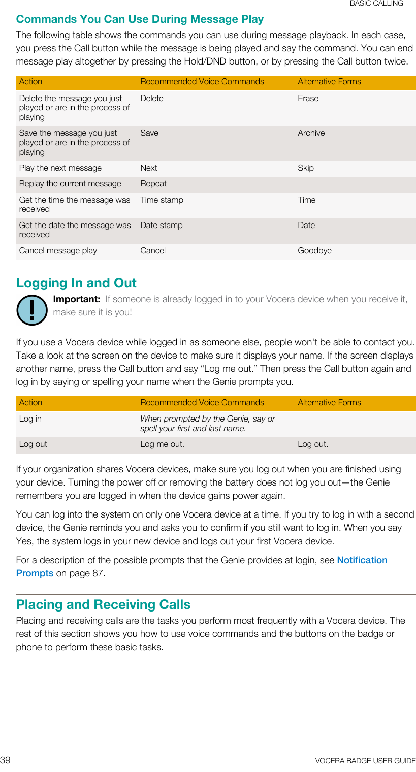 BASIC CALLING39  VOCERA BADGE USERGUIDECommands You Can Use During Message PlayThe following table shows the commands you can use during message playback. In each case,you press the Call button while the message is being played and say the command. You can endmessage play altogether by pressing the Hold/DND button, or by pressing the Call button twice.Action Recommended Voice Commands Alternative FormsDelete the message you justplayed or are in the process ofplayingDelete EraseSave the message you justplayed or are in the process ofplayingSave ArchivePlay the next message Next SkipReplay the current message RepeatGet the time the message wasreceivedTime stamp TimeGet the date the message wasreceivedDate stamp DateCancel message play Cancel GoodbyeLogging In and OutImportant:  If someone is already logged in to your Vocera device when you receive it,make sure it is you!If you use a Vocera device while logged in as someone else, people won&apos;t be able to contact you.Take a look at the screen on the device to make sure it displays your name. If the screen displaysanother name, press the Call button and say “Log me out.” Then press the Call button again andlog in by saying or spelling your name when the Genie prompts you.Action Recommended Voice Commands Alternative FormsLog in When prompted by the Genie, say orspell your first and last name.Log out Log me out. Log out.If your organization shares Vocera devices, make sure you log out when you are finished usingyour device. Turning the power off or removing the battery does not log you out—the Genieremembers you are logged in when the device gains power again.You can log into the system on only one Vocera device at a time. If you try to log in with a seconddevice, the Genie reminds you and asks you to confirm if you still want to log in. When you sayYes, the system logs in your new device and logs out your first Vocera device.For a description of the possible prompts that the Genie provides at login, see NotificationPrompts on page 87.Placing and Receiving CallsPlacing and receiving calls are the tasks you perform most frequently with a Vocera device. Therest of this section shows you how to use voice commands and the buttons on the badge orphone to perform these basic tasks.