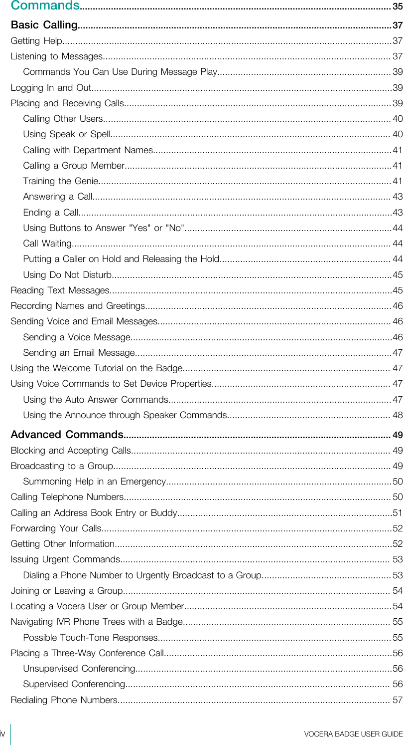 iv  VOCERA BADGE USERGUIDECommands........................................................................................................................ 35Basic  Calling.........................................................................................................................37Getting Help...............................................................................................................................37Listening to Messages............................................................................................................... 37Commands You Can Use During Message Play................................................................... 39Logging In and Out....................................................................................................................39Placing and Receiving Calls.......................................................................................................39Calling Other Users............................................................................................................... 40Using Speak or Spell............................................................................................................ 40Calling with Department Names............................................................................................41Calling a Group Member.......................................................................................................41Training the Genie.................................................................................................................41Answering a  Call................................................................................................................... 43Ending a Call.........................................................................................................................43Using Buttons to Answer &quot;Yes&quot; or &quot;No&quot;................................................................................44Call Waiting........................................................................................................................... 44Putting a Caller on Hold and Releasing the Hold.................................................................. 44Using Do Not Disturb............................................................................................................45Reading Text Messages.............................................................................................................45Recording Names and Greetings...............................................................................................46Sending Voice and Email Messages.......................................................................................... 46Sending a Voice Message.....................................................................................................46Sending an Email Message...................................................................................................47Using the Welcome Tutorial on the Badge................................................................................ 47Using Voice Commands to Set Device Properties..................................................................... 47Using the Auto Answer Commands...................................................................................... 47Using the Announce through Speaker Commands............................................................... 48Advanced Commands....................................................................................................... 49Blocking and Accepting Calls.................................................................................................... 49Broadcasting to a Group........................................................................................................... 49Summoning Help in an Emergency.......................................................................................50Calling Telephone Numbers....................................................................................................... 50Calling an Address Book Entry or Buddy...................................................................................51Forwarding Your Calls................................................................................................................52Getting Other Information...........................................................................................................52Issuing Urgent Commands........................................................................................................ 53Dialing a Phone Number to Urgently Broadcast to a Group..................................................53Joining or Leaving a Group....................................................................................................... 54Locating a Vocera User or Group Member................................................................................54Navigating IVR Phone Trees with a Badge................................................................................ 55Possible Touch-Tone Responses..........................................................................................55Placing a Three-Way Conference Call........................................................................................56Unsupervised Conferencing...................................................................................................56Supervised Conferencing...................................................................................................... 56Redialing Phone Numbers......................................................................................................... 57