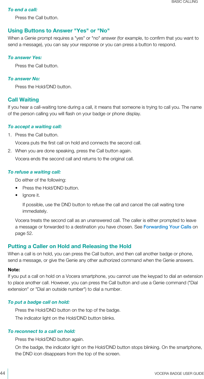 BASIC CALLING44  VOCERA BADGE USERGUIDETo end a call:Press the Call button.Using Buttons to Answer &quot;Yes&quot; or &quot;No&quot;When a Genie prompt requires a &quot;yes&quot; or &quot;no&quot; answer (for example, to confirm that you want tosend a message), you can say your response or you can press a button to respond.To answer Yes:Press the Call button.To answer No:Press the Hold/DND button.Call WaitingIf you hear a call-waiting tone during a call, it means that someone is trying to call you. The nameof the person calling you will flash on your badge or phone display.To accept a waiting call:1. Press the Call button.Vocera puts the first call on hold and connects the second call.2. When you are done speaking, press the Call button again.Vocera ends the second call and returns to the original call.To refuse a waiting call:Do either of the following:• Press the Hold/DND button.• Ignore it.If possible, use the DND button to refuse the call and cancel the call waiting toneimmediately.Vocera treats the second call as an unanswered call. The caller is either prompted to leavea message or forwarded to a destination you have chosen. See Forwarding Your Calls onpage 52.Putting a Caller on Hold and Releasing the HoldWhen a call is on hold, you can press the Call button, and then call another badge or phone,send a message, or give the Genie any other authorized command when the Genie answers.Note:If you put a call on hold on a Vocera smartphone, you cannot use the keypad to dial an extensionto place another call. However, you can press the Call button and use a Genie command (&quot;Dialextension&quot; or &quot;Dial an outside number&quot;) to dial a number.To put a badge call on hold:Press the Hold/DND button on the top of the badge.The indicator light on the Hold/DND button blinks.To reconnect to a call on hold:Press the Hold/DND button again.On the badge, the indicator light on the Hold/DND button stops blinking. On the smartphone,the DND icon disappears from the top of the screen.