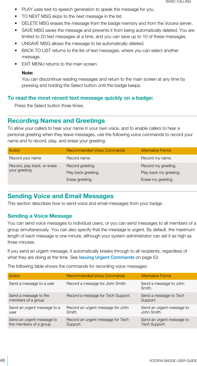 BASIC CALLING46  VOCERA BADGE USERGUIDE• PLAY uses text-to-speech generation to speak the message for you.• TO NEXT MSG skips to the next message in the list.• DELETE MSG erases the message from the badge memory and from the Vocera server.• SAVE MSG saves the message and prevents it from being automatically deleted. You arelimited to 20 text messages at a time, and you can save up to 10 of these messages.• UNSAVE MSG allows the message to be automatically deleted.• BACK TO LIST returns to the list of text messages, where you can select anothermessage.• EXIT MENU returns to the main screen.Note:You can discontinue reading messages and return to the main screen at any time bypressing and holding the Select button until the badge beeps.To read the most recent text message quickly on a badge:Press the Select button three times.Recording Names and GreetingsTo allow your callers to hear your name in your own voice, and to enable callers to hear apersonal greeting when they leave messages, use the following voice commands to record yourname and to record, play, and erase your greeting.Action Recommended Voice Commands Alternative FormsRecord your name Record name. Record my name.Record, play back, or eraseyour greetingRecord greeting.Play back greeting.Erase greeting.Record my greeting.Play back my greeting.Erase my greeting.Sending Voice and Email MessagesThis section describes how to send voice and email messages from your badge .Sending a Voice MessageYou can send voice messages to individual users, or you can send messages to all members of agroup simultaneously. You can also specify that the message is urgent. By default, the maximumlength of each message is one minute, although your system administrator can set it as high asthree minutes.If you send an urgent message, it automatically breaks through to all recipients, regardless ofwhat they are doing at the time. See Issuing Urgent Commands on page 53.The following table shows the commands for recording voice messages:Action Recommended Voice Commands Alternative FormsSend a message to a user Record a message for John Smith. Send a message to JohnSmith.Send a message to themembers of a groupRecord a message for Tech Support. Send a message to TechSupport.Send an urgent message to auserRecord an urgent message for JohnSmith.Send an urgent message toJohn Smith.Send an urgent message tothe members of a groupRecord an urgent message for TechSupport.Send an urgent message toTech Support.