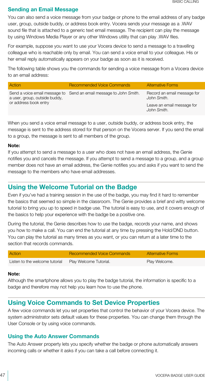 BASIC CALLING47  VOCERA BADGE USERGUIDESending an Email MessageYou can also send a voice message from your badge or phone to the email address of any badgeuser, group, outside buddy, or address book entry. Vocera sends your message as a .WAVsound file that is attached to a generic text email message. The recipient can play the messageby using Windows Media Player or any other Windows utility that can play .WAV files.For example, suppose you want to use your Vocera device to send a message to a travellingcolleague who is reachable only by email. You can send a voice email to your colleague. His orher email reply automatically appears on your badge as soon as it is received.The following table shows you the commands for sending a voice message from a Vocera deviceto an email address:Action Recommended Voice Commands Alternative FormsSend a voice email message toa user, group, outside buddy,or address book entrySend an email message to John Smith. Record an email message forJohn Smith.Leave an email message forJohn Smith.When you send a voice email message to a user, outside buddy, or address book entry, themessage is sent to the address stored for that person on the Vocera server. If you send the emailto a group, the message is sent to all members of the group.Note:If you attempt to send a message to a user who does not have an email address, the Genienotifies you and cancels the message. If you attempt to send a message to a group, and a groupmember does not have an email address, the Genie notifies you and asks if you want to send themessage to the members who have email addresses.Using the Welcome Tutorial on the BadgeEven if you&apos;ve had a training session in the use of the badge, you may find it hard to rememberthe basics that seemed so simple in the classroom. The Genie provides a brief and witty welcometutorial to bring you up to speed in badge use. The tutorial is easy to use, and it covers enough ofthe basics to help your experience with the badge be a positive one.During the tutorial, the Genie describes how to use the badge, records your name, and showsyou how to make a call. You can end the tutorial at any time by pressing the Hold/DND button.You can play the tutorial as many times as you want, or you can return at a later time to thesection that records commands.Action Recommended Voice Commands Alternative FormsListen to the welcome tutorial Play Welcome Tutorial. Play Welcome.Note:Although the smartphone allows you to play the badge tutorial, the information is specific to abadge and therefore may not help you learn how to use the phone.Using Voice Commands to Set Device PropertiesA few voice commands let you set properties that control the behavior of your Vocera device. Thesystem administrator sets default values for these properties. You can change them through theUser Console or by using voice commands.Using the Auto Answer CommandsThe Auto Answer property lets you specify whether the badge or phone automatically answersincoming calls or whether it asks if you can take a call before connecting it.