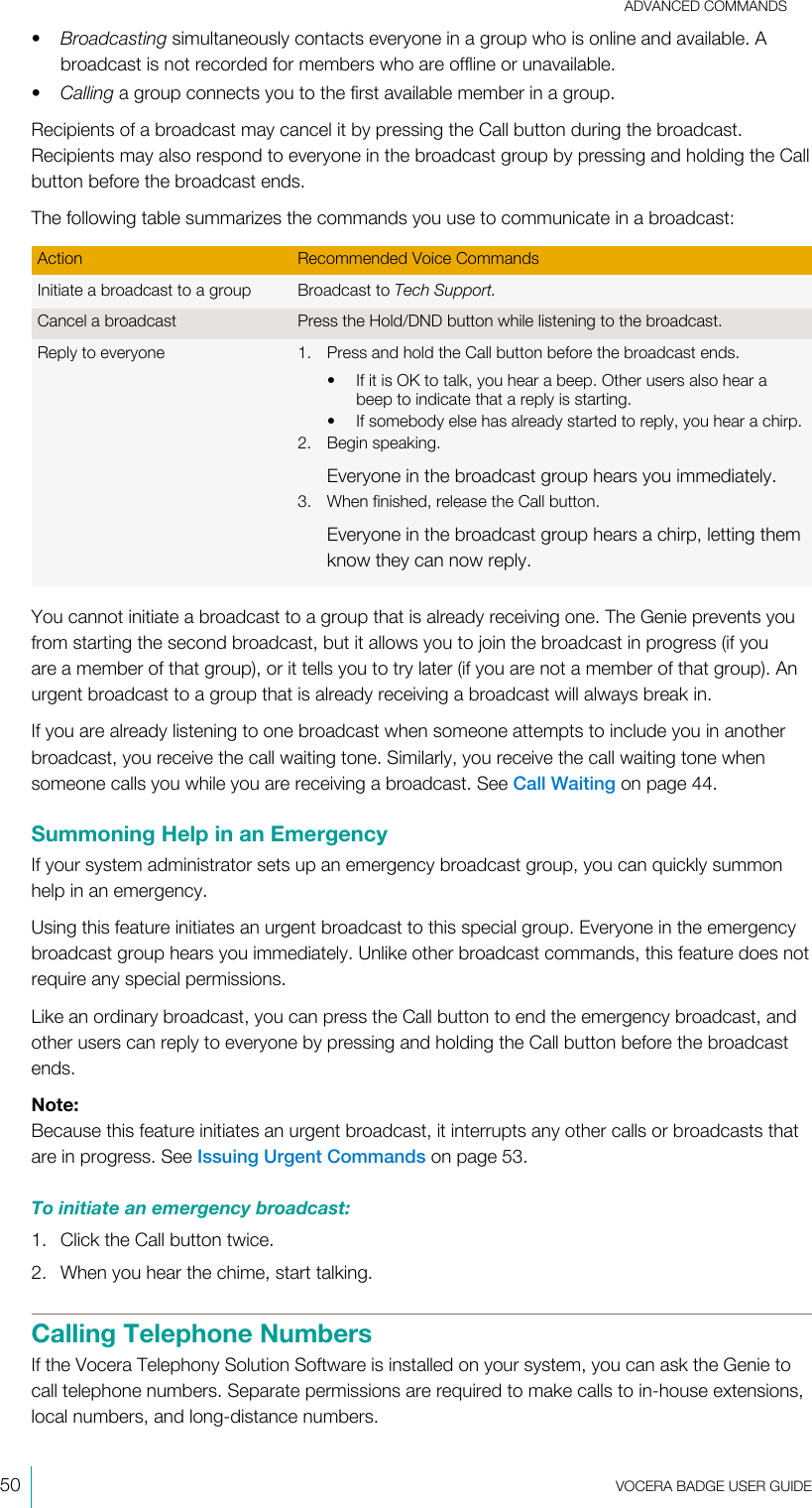 ADVANCED COMMANDS50  VOCERA BADGE USERGUIDE•Broadcasting simultaneously contacts everyone in a group who is online and available. Abroadcast is not recorded for members who are offline or unavailable.•Calling a group connects you to the first available member in a group.Recipients of a broadcast may cancel it by pressing the Call button during the broadcast.Recipients may also respond to everyone in the broadcast group by pressing and holding the Callbutton before the broadcast ends.The following table summarizes the commands you use to communicate in a broadcast:Action Recommended Voice CommandsInitiate a broadcast to a group Broadcast to Tech Support.Cancel a broadcast Press the Hold/DND button while listening to the broadcast.Reply to everyone 1. Press and hold the Call button before the broadcast ends.• If it is OK to talk, you hear a beep. Other users also hear abeep to indicate that a reply is starting.• If somebody else has already started to reply, you hear a chirp.2. Begin speaking.Everyone in the broadcast group hears you immediately.3. When finished, release the Call button.Everyone in the broadcast group hears a chirp, letting themknow they can now reply.You cannot initiate a broadcast to a group that is already receiving one. The Genie prevents youfrom starting the second broadcast, but it allows you to join the broadcast in progress (if youare a member of that group), or it tells you to try later (if you are not a member of that group). Anurgent broadcast to a group that is already receiving a broadcast will always break in.If you are already listening to one broadcast when someone attempts to include you in anotherbroadcast, you receive the call waiting tone. Similarly, you receive the call waiting tone whensomeone calls you while you are receiving a broadcast. See Call Waiting on page 44.Summoning Help in an EmergencyIf your system administrator sets up an emergency broadcast group, you can quickly summonhelp in an emergency.Using this feature initiates an urgent broadcast to this special group. Everyone in the emergencybroadcast group hears you immediately. Unlike other broadcast commands, this feature does notrequire any special permissions.Like an ordinary broadcast, you can press the Call button to end the emergency broadcast, andother users can reply to everyone by pressing and holding the Call button before the broadcastends.Note:Because this feature initiates an urgent broadcast, it interrupts any other calls or broadcasts thatare in progress. See Issuing Urgent Commands on page 53.To initiate an emergency broadcast:1. Click the Call button twice.2. When you hear the chime, start talking.Calling Telephone NumbersIf the Vocera Telephony Solution Software is installed on your system, you can ask the Genie tocall telephone numbers. Separate permissions are required to make calls to in-house extensions,local numbers, and long-distance numbers.