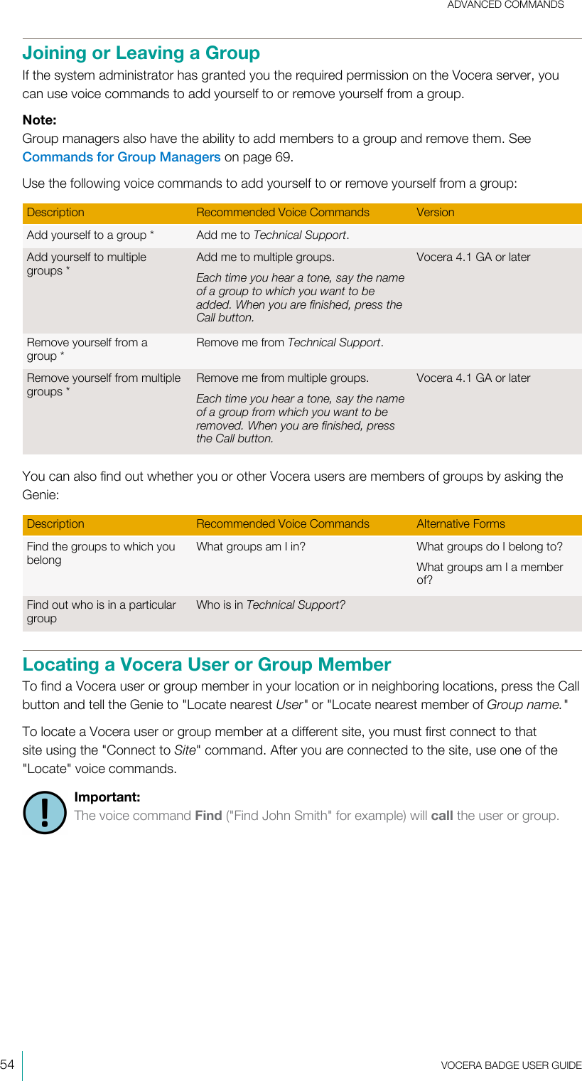 ADVANCED COMMANDS54  VOCERA BADGE USERGUIDEJoining or Leaving a GroupIf the system administrator has granted you the required permission on the Vocera server, youcan use voice commands to add yourself to or remove yourself from a group.Note:Group managers also have the ability to add members to a group and remove them. SeeCommands for Group Managers on page 69.Use the following voice commands to add yourself to or remove yourself from a group:Description Recommended Voice Commands VersionAdd yourself to a group* Add me to Technical Support.Add yourself to multiplegroups*Add me to multiple groups.Each time you hear a tone, say the nameof a group to which you want to beadded. When you are finished, press theCall button.Vocera 4.1 GA or laterRemove yourself from agroup*Remove me from Technical Support.Remove yourself from multiplegroups*Remove me from multiple groups.Each time you hear a tone, say the nameof a group from which you want to beremoved. When you are finished, pressthe Call button.Vocera 4.1 GA or laterYou can also find out whether you or other Vocera users are members of groups by asking theGenie:Description Recommended Voice Commands Alternative FormsFind the groups to which youbelongWhat groups am I in? What groups do I belong to?What groups am I a memberof?Find out who is in a particulargroupWho is in Technical Support? Locating a Vocera User or Group MemberTo find a Vocera user or group member in your location or in neighboring locations, press the Callbutton and tell the Genie to &quot;Locate nearest User&quot; or &quot;Locate nearest member of Group name.&quot;To locate a Vocera user or group member at a different site, you must first connect to thatsite using the &quot;Connect to Site&quot; command. After you are connected to the site, use one of the&quot;Locate&quot; voice commands.Important:The voice command Find (&quot;Find John Smith&quot; for example) will call the user or group.