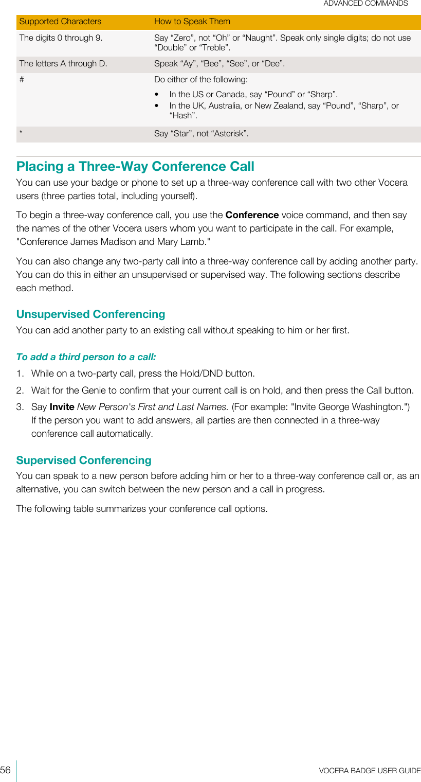 ADVANCED COMMANDS56  VOCERA BADGE USERGUIDESupported Characters How to Speak ThemThe digits 0 through 9. Say “Zero”, not “Oh” or “Naught”. Speak only single digits; do not use“Double” or “Treble”.The letters A through D. Speak “Ay”, “Bee”, “See”, or “Dee”.# Do either of the following:• In the US or Canada, say “Pound” or “Sharp”.• In the UK, Australia, or New Zealand, say “Pound”, “Sharp”, or“Hash”.* Say “Star”, not “Asterisk”.Placing a Three-Way Conference CallYou can use your badge or phone to set up a three-way conference call with two other Vocerausers (three parties total, including yourself).To begin a three-way conference call, you use the Conference voice command, and then saythe names of the other Vocera users whom you want to participate in the call. For example,&quot;Conference James Madison and Mary Lamb.&quot;You can also change any two-party call into a three-way conference call by adding another party.You can do this in either an unsupervised or supervised way. The following sections describeeach method.Unsupervised ConferencingYou can add another party to an existing call without speaking to him or her first.To add a third person to a call:1. While on a two-party call, press the Hold/DND button.2. Wait for the Genie to confirm that your current call is on hold, and then press the Call button.3. Say Invite New Person&apos;s First and Last Names. (For example: &quot;Invite George Washington.&quot;)If the person you want to add answers, all parties are then connected in a three-wayconference call automatically.Supervised ConferencingYou can speak to a new person before adding him or her to a three-way conference call or, as analternative, you can switch between the new person and a call in progress.The following table summarizes your conference call options.