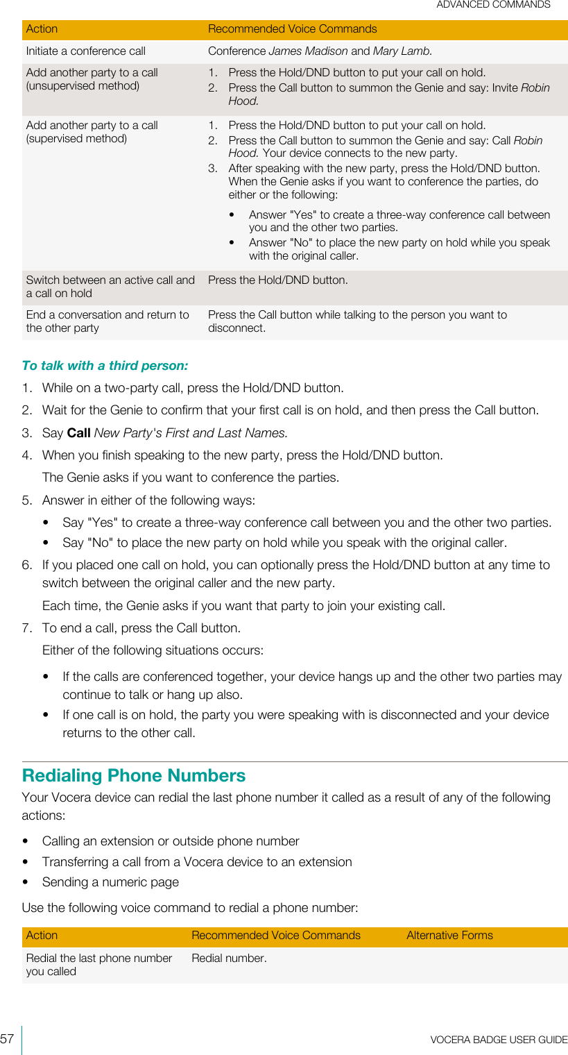 ADVANCED COMMANDS57  VOCERA BADGE USERGUIDEAction Recommended Voice CommandsInitiate a conference call Conference James Madison and Mary Lamb.Add another party to a call(unsupervised method)1. Press the Hold/DND button to put your call on hold.2. Press the Call button to summon the Genie and say: Invite RobinHood.Add another party to a call(supervised method)1. Press the Hold/DND button to put your call on hold.2. Press the Call button to summon the Genie and say: Call RobinHood. Your device connects to the new party.3. After speaking with the new party, press the Hold/DND button.When the Genie asks if you want to conference the parties, doeither or the following:• Answer &quot;Yes&quot; to create a three-way conference call betweenyou and the other two parties.• Answer &quot;No&quot; to place the new party on hold while you speakwith the original caller.Switch between an active call anda call on holdPress the Hold/DND button.End a conversation and return tothe other partyPress the Call button while talking to the person you want todisconnect.To talk with a third person:1. While on a two-party call, press the Hold/DND button.2. Wait for the Genie to confirm that your first call is on hold, and then press the Call button.3. Say Call New Party&apos;s First and Last Names.4. When you finish speaking to the new party, press the Hold/DND button.The Genie asks if you want to conference the parties.5. Answer in either of the following ways:• Say &quot;Yes&quot; to create a three-way conference call between you and the other two parties.• Say &quot;No&quot; to place the new party on hold while you speak with the original caller.6. If you placed one call on hold, you can optionally press the Hold/DND button at any time toswitch between the original caller and the new party.Each time, the Genie asks if you want that party to join your existing call.7. To end a call, press the Call button.Either of the following situations occurs:• If the calls are conferenced together, your device hangs up and the other two parties maycontinue to talk or hang up also.• If one call is on hold, the party you were speaking with is disconnected and your devicereturns to the other call.Redialing Phone NumbersYour Vocera device can redial the last phone number it called as a result of any of the followingactions:• Calling an extension or outside phone number• Transferring a call from a Vocera device to an extension• Sending a numeric pageUse the following voice command to redial a phone number:Action Recommended Voice Commands Alternative FormsRedial the last phone numberyou calledRedial number.