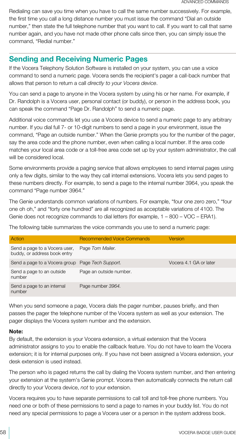 ADVANCED COMMANDS58  VOCERA BADGE USERGUIDERedialing can save you time when you have to call the same number successively. For example,the first time you call a long distance number you must issue the command “Dial an outsidenumber,” then state the full telephone number that you want to call. If you want to call that samenumber again, and you have not made other phone calls since then, you can simply issue thecommand, “Redial number.”Sending and Receiving Numeric PagesIf the Vocera Telephony Solution Software is installed on your system, you can use a voicecommand to send a numeric page. Vocera sends the recipient&apos;s pager a call-back number thatallows that person to return a call directly to your Vocera device.You can send a page to anyone in the Vocera system by using his or her name. For example, ifDr. Randolph is a Vocera user, personal contact (or buddy), or person in the address book, youcan speak the command “Page Dr. Randolph” to send a numeric page.Additional voice commands let you use a Vocera device to send a numeric page to any arbitrarynumber. If you dial full 7- or 10-digit numbers to send a page in your environment, issue thecommand, “Page an outside number.” When the Genie prompts you for the number of the pager,say the area code and the phone number, even when calling a local number. If the area codematches your local area code or a toll-free area code set up by your system administrator, the callwill be considered local.Some environments provide a paging service that allows employees to send internal pages usingonly a few digits, similar to the way they call internal extensions. Vocera lets you send pages tothese numbers directly. For example, to send a page to the internal number 3964, you speak thecommand “Page number 3964.”The Genie understands common variations of numbers. For example, “four one zero zero,” “fourone oh oh,” and “forty one hundred” are all recognized as acceptable variations of 4100. TheGenie does not recognize commands to dial letters (for example, 1 – 800 – VOC – ERA1).The following table summarizes the voice commands you use to send a numeric page:Action Recommended Voice Commands VersionSend a page to a Vocera user,buddy, or address book entryPage Tom Mailer.Send a page to a Vocera group Page Tech Support. Vocera 4.1 GA or laterSend a page to an outsidenumberPage an outside number.Send a page to an internalnumberPage number 3964.When you send someone a page, Vocera dials the pager number, pauses briefly, and thenpasses the pager the telephone number of the Vocera system as well as your extension. Thepager displays the Vocera system number and the extension.Note:By default, the extension is your Vocera extension, a virtual extension that the Voceraadministrator assigns to you to enable the callback feature. You do not have to learn the Voceraextension; it is for internal purposes only. If you have not been assigned a Vocera extension, yourdesk extension is used instead.The person who is paged returns the call by dialing the Vocera system number, and then enteringyour extension at the system&apos;s Genie prompt. Vocera then automatically connects the return calldirectly to your Vocera device, not to your extension.Vocera requires you to have separate permissions to call toll and toll-free phone numbers. Youneed one or both of these permissions to send a page to names in your buddy list. You do notneed any special permissions to page a Vocera user or a person in the system address book.
