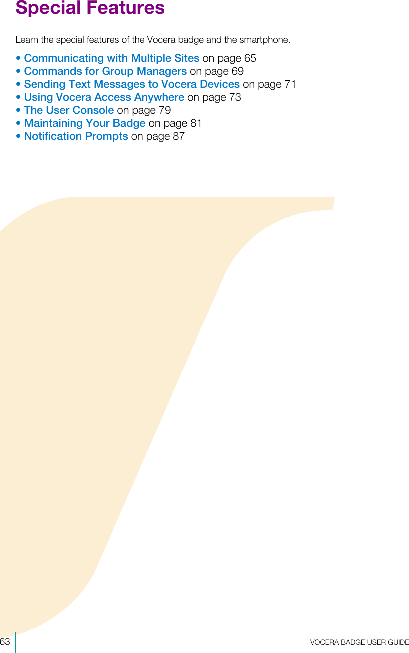 63  VOCERA BADGE USERGUIDESpecial FeaturesLearn the special features of the Vocera badge and the smartphone.•Communicating with Multiple Sites on page 65•Commands for Group Managers on page 69•Sending Text Messages to Vocera Devices on page 71•Using Vocera Access Anywhere on page 73•The User Console on page 79•Maintaining Your Badge on page 81•Notification Prompts on page 87
