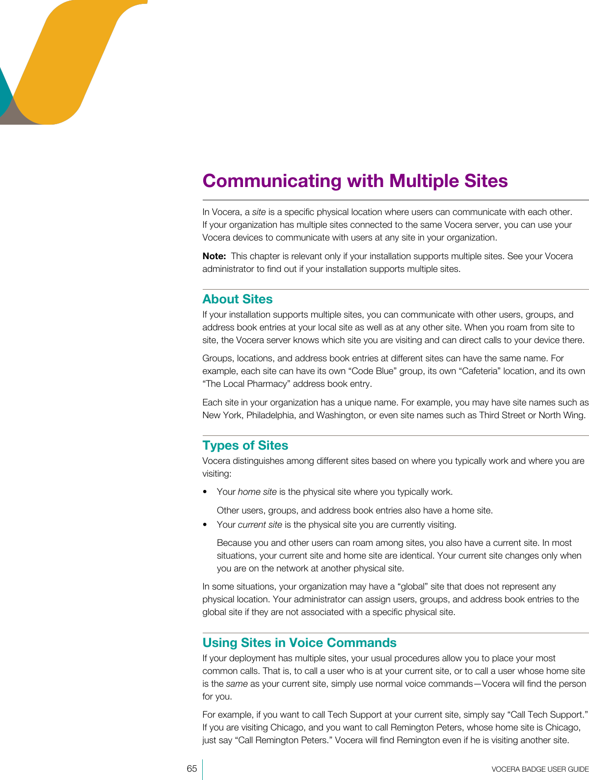 65  VOCERA BADGE USERGUIDECommunicating with Multiple SitesIn Vocera, a site is a specific physical location where users can communicate with each other.If your organization has multiple sites connected to the same Vocera server, you can use yourVocera devices to communicate with users at any site in your organization.Note:  This chapter is relevant only if your installation supports multiple sites. See your Voceraadministrator to find out if your installation supports multiple sites.About SitesIf your installation supports multiple sites, you can communicate with other users, groups, andaddress book entries at your local site as well as at any other site. When you roam from site tosite, the Vocera server knows which site you are visiting and can direct calls to your device there.Groups, locations, and address book entries at different sites can have the same name. Forexample, each site can have its own “Code Blue” group, its own “Cafeteria” location, and its own“The Local Pharmacy” address book entry.Each site in your organization has a unique name. For example, you may have site names such asNew York, Philadelphia, and Washington, or even site names such as Third Street or North Wing.Types of SitesVocera distinguishes among different sites based on where you typically work and where you arevisiting:• Your home site is the physical site where you typically work.Other users, groups, and address book entries also have a home site.• Your current site is the physical site you are currently visiting.Because you and other users can roam among sites, you also have a current site. In mostsituations, your current site and home site are identical. Your current site changes only whenyou are on the network at another physical site.In some situations, your organization may have a “global” site that does not represent anyphysical location. Your administrator can assign users, groups, and address book entries to theglobal site if they are not associated with a specific physical site.Using Sites in Voice CommandsIf your deployment has multiple sites, your usual procedures allow you to place your mostcommon calls. That is, to call a user who is at your current site, or to call a user whose home siteis the same as your current site, simply use normal voice commands—Vocera will find the personfor you.For example, if you want to call Tech Support at your current site, simply say “Call Tech Support.”If you are visiting Chicago, and you want to call Remington Peters, whose home site is Chicago,just say “Call Remington Peters.” Vocera will find Remington even if he is visiting another site.