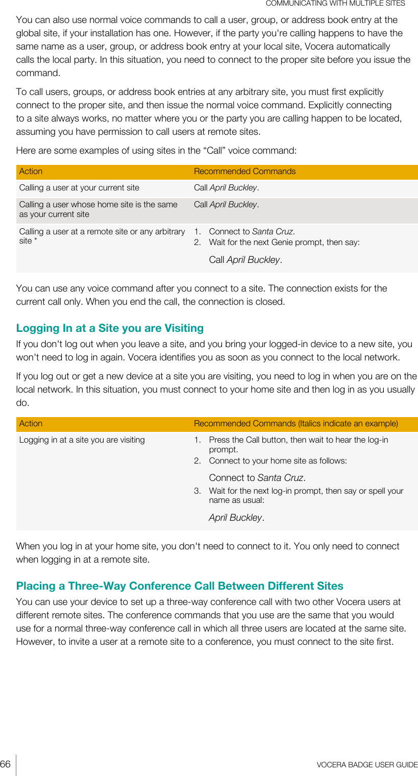 COMMUNICATING WITH MULTIPLE SITES66  VOCERA BADGE USERGUIDEYou can also use normal voice commands to call a user, group, or address book entry at theglobal site, if your installation has one. However, if the party you&apos;re calling happens to have thesame name as a user, group, or address book entry at your local site, Vocera automaticallycalls the local party. In this situation, you need to connect to the proper site before you issue thecommand.To call users, groups, or address book entries at any arbitrary site, you must first explicitlyconnect to the proper site, and then issue the normal voice command. Explicitly connectingto a site always works, no matter where you or the party you are calling happen to be located,assuming you have permission to call users at remote sites.Here are some examples of using sites in the “Call” voice command:Action Recommended CommandsCalling a user at your current site Call April Buckley.Calling a user whose home site is the sameas your current siteCall April Buckley.Calling a user at a remote site or any arbitrarysite*1. Connect to Santa Cruz.2. Wait for the next Genie prompt, then say:Call April Buckley.You can use any voice command after you connect to a site. The connection exists for thecurrent call only. When you end the call, the connection is closed.Logging In at a Site you are VisitingIf you don&apos;t log out when you leave a site, and you bring your logged-in device to a new site, youwon&apos;t need to log in again. Vocera identifies you as soon as you connect to the local network.If you log out or get a new device at a site you are visiting, you need to log in when you are on thelocal network. In this situation, you must connect to your home site and then log in as you usuallydo.Action Recommended Commands (Italics indicate an example)Logging in at a site you are visiting 1. Press the Call button, then wait to hear the log-inprompt.2. Connect to your home site as follows:Connect to Santa Cruz.3. Wait for the next log-in prompt, then say or spell yourname as usual:April Buckley.When you log in at your home site, you don&apos;t need to connect to it. You only need to connectwhen logging in at a remote site.Placing a Three-Way Conference Call Between Different SitesYou can use your device to set up a three-way conference call with two other Vocera users atdifferent remote sites. The conference commands that you use are the same that you woulduse for a normal three-way conference call in which all three users are located at the same site.However, to invite a user at a remote site to a conference, you must connect to the site first.