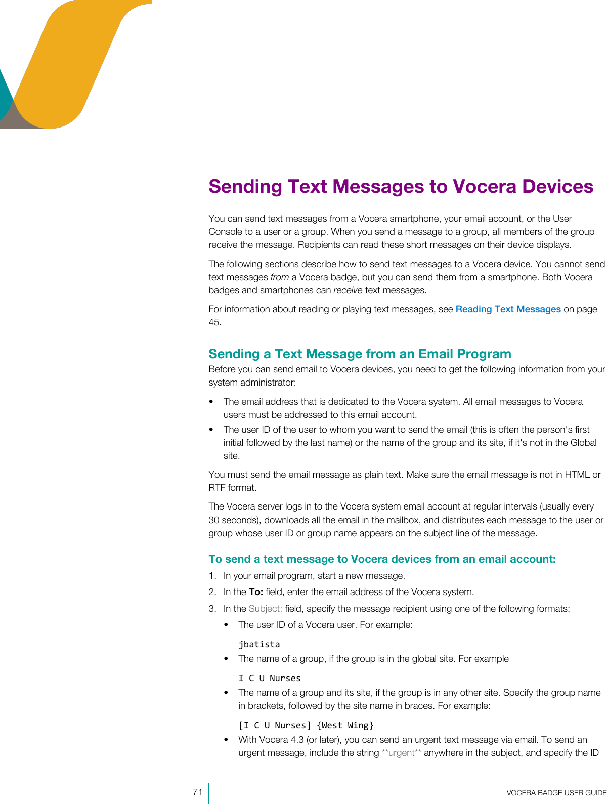 71  VOCERA BADGE USERGUIDESending Text Messages to Vocera DevicesYou can send text messages from a Vocera smartphone, your email account, or the UserConsole to a user or a group. When you send a message to a group, all members of the groupreceive the message. Recipients can read these short messages on their device displays.The following sections describe how to send text messages to a Vocera device. You cannot sendtext messages from a Vocera badge, but you can send them from a smartphone. Both Vocerabadges and smartphones can receive text messages.For information about reading or playing text messages, see Reading Text Messages on page45.Sending a Text Message from an Email ProgramBefore you can send email to Vocera devices, you need to get the following information from yoursystem administrator:• The email address that is dedicated to the Vocera system. All email messages to Vocerausers must be addressed to this email account.• The user ID of the user to whom you want to send the email (this is often the person&apos;s firstinitial followed by the last name) or the name of the group and its site, if it&apos;s not in the Globalsite.You must send the email message as plain text. Make sure the email message is not in HTML orRTF format.The Vocera server logs in to the Vocera system email account at regular intervals (usually every30 seconds), downloads all the email in the mailbox, and distributes each message to the user orgroup whose user ID or group name appears on the subject line of the message.To send a text message to Vocera devices from an email account:1. In your email program, start a new message.2. In the To: field, enter the email address of the Vocera system.3. In the Subject: field, specify the message recipient using one of the following formats:• The user ID of a Vocera user. For example:jbatista• The name of a group, if the group is in the global site. For exampleI C U Nurses• The name of a group and its site, if the group is in any other site. Specify the group namein brackets, followed by the site name in braces. For example:[I C U Nurses] {West Wing}• With Vocera 4.3 (or later), you can send an urgent text message via email. To send anurgent message, include the string **urgent** anywhere in the subject, and specify the ID