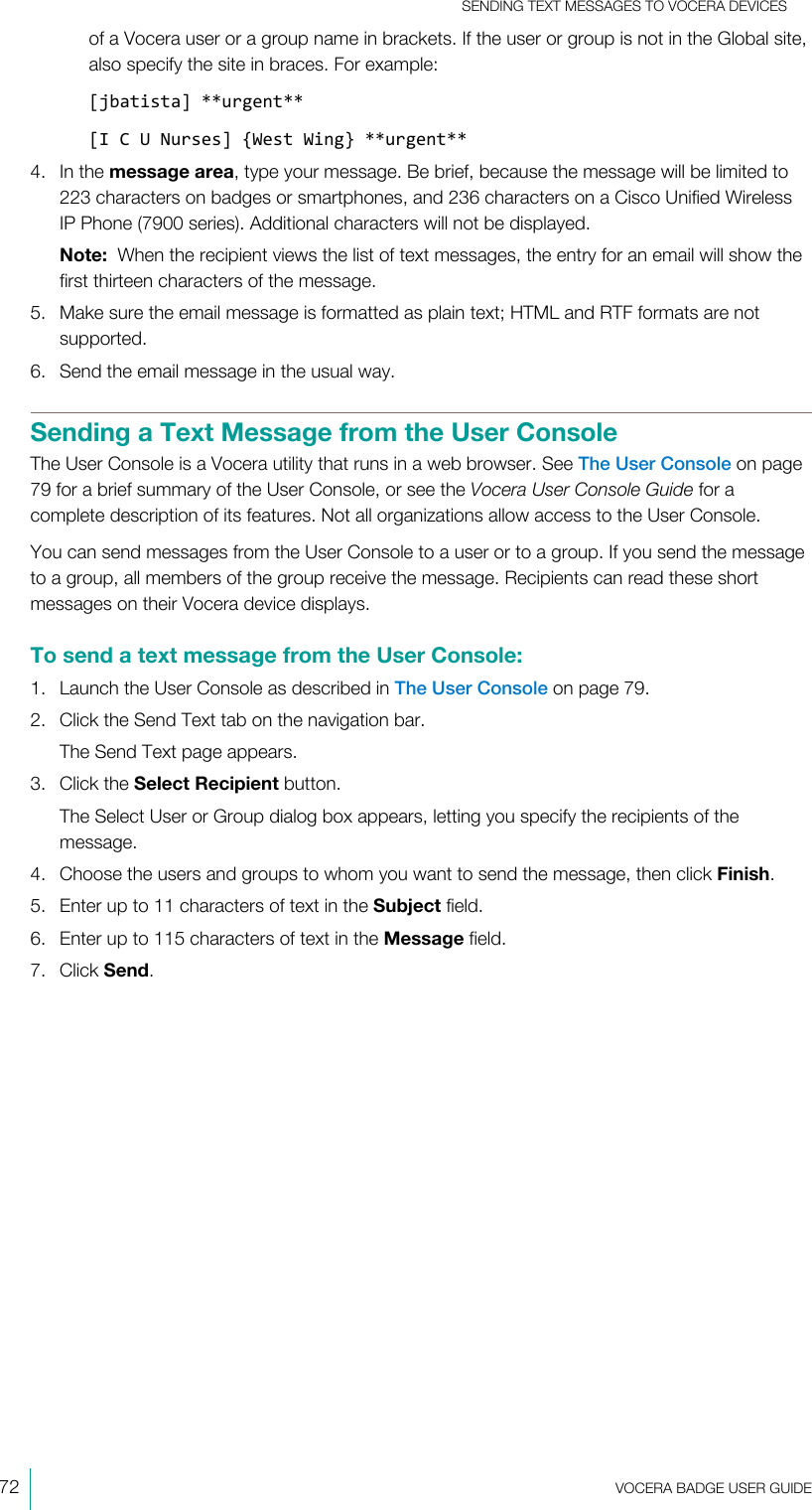 SENDING TEXT MESSAGES TO VOCERA DEVICES72  VOCERA BADGE USERGUIDEof a Vocera user or a group name in brackets. If the user or group is not in the Global site,also specify the site in braces. For example:[jbatista] **urgent**[I C U Nurses] {West Wing} **urgent**4. In the message area, type your message. Be brief, because the message will be limited to223 characters on badges or smartphones, and 236 characters on a Cisco Unified WirelessIP Phone (7900 series). Additional characters will not be displayed.Note:  When the recipient views the list of text messages, the entry for an email will show thefirst thirteen characters of the message.5. Make sure the email message is formatted as plain text; HTML and RTF formats are notsupported.6. Send the email message in the usual way.Sending a Text Message from the User ConsoleThe User Console is a Vocera utility that runs in a web browser. See The User Console on page79 for a brief summary of the User Console, or see the Vocera User Console Guide for acomplete description of its features. Not all organizations allow access to the User Console.You can send messages from the User Console to a user or to a group. If you send the messageto a group, all members of the group receive the message. Recipients can read these shortmessages on their Vocera device displays.To send a text message from the User Console:1. Launch the User Console as described in The User Console on page 79.2. Click the Send Text tab on the navigation bar.The Send Text page appears.3. Click the Select Recipient button.The Select User or Group dialog box appears, letting you specify the recipients of themessage.4. Choose the users and groups to whom you want to send the message, then click Finish.5. Enter up to 11 characters of text in the Subject field.6. Enter up to 115 characters of text in the Message field.7. Click Send.
