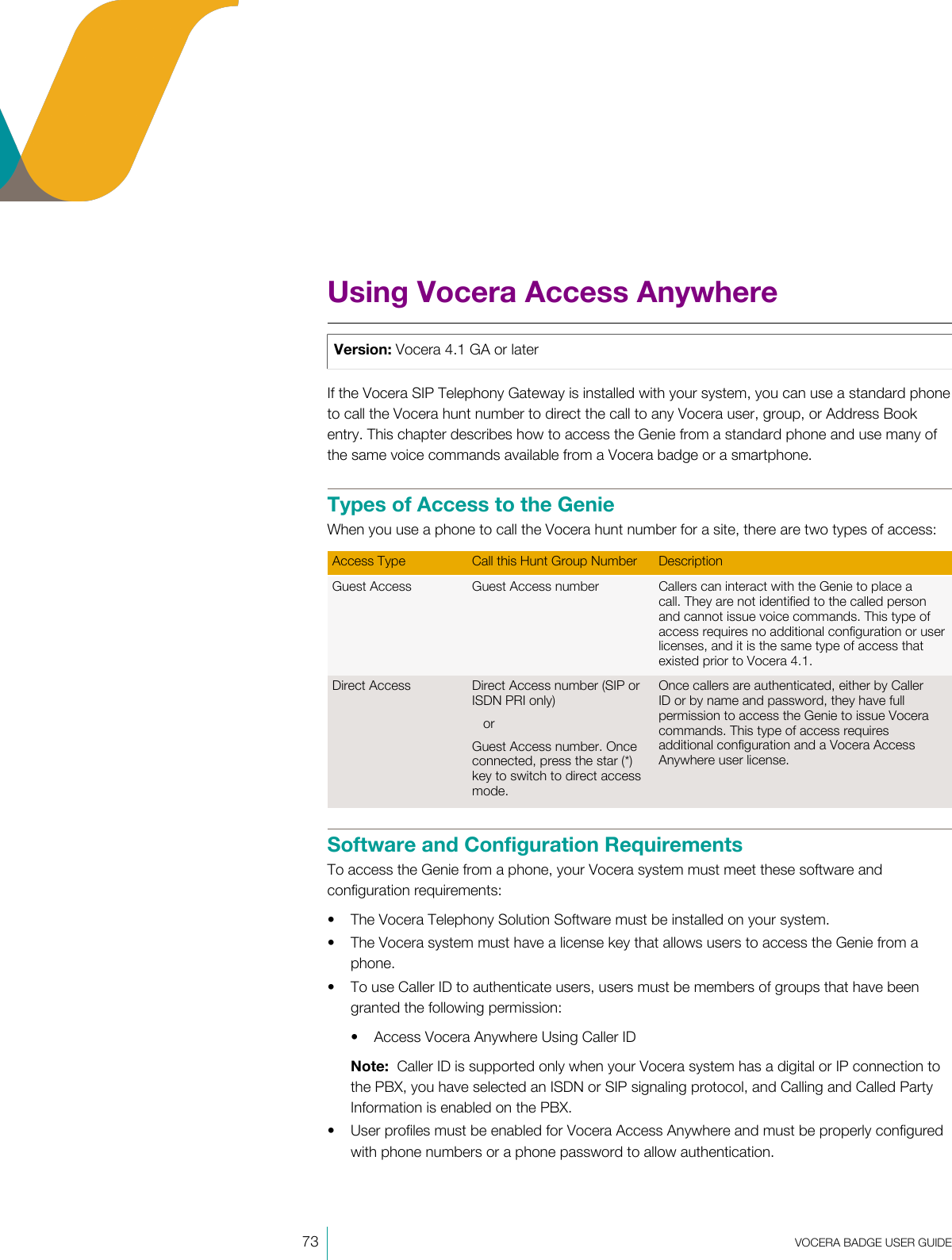 73  VOCERA BADGE USERGUIDEUsing Vocera Access AnywhereVersion: Vocera 4.1 GA or laterIf the Vocera SIP Telephony Gateway is installed with your system, you can use a standard phoneto call the Vocera hunt number to direct the call to any Vocera user, group, or Address Bookentry. This chapter describes how to access the Genie from a standard phone and use many ofthe same voice commands available from a Vocera badge or a smartphone.Types of Access to the GenieWhen you use a phone to call the Vocera hunt number for a site, there are two types of access:Access Type Call this Hunt Group Number DescriptionGuest Access Guest Access number Callers can interact with the Genie to place acall. They are not identified to the called personand cannot issue voice commands. This type ofaccess requires no additional configuration or userlicenses, and it is the same type of access thatexisted prior to Vocera4.1.Direct Access Direct Access number (SIP orISDN PRI only)orGuest Access number. Onceconnected, press the star (*)key to switch to direct accessmode.Once callers are authenticated, either by CallerID or by name and password, they have fullpermission to access the Genie to issue Voceracommands. This type of access requiresadditional configuration and a Vocera AccessAnywhere user license.Software and Configuration RequirementsTo access the Genie from a phone, your Vocera system must meet these software andconfiguration requirements:• The Vocera Telephony Solution Software must be installed on your system.• The Vocera system must have a license key that allows users to access the Genie from aphone.• To use Caller ID to authenticate users, users must be members of groups that have beengranted the following permission:• Access Vocera Anywhere Using Caller IDNote:  Caller ID is supported only when your Vocera system has a digital or IP connection tothe PBX, you have selected an ISDN or SIP signaling protocol, and Calling and Called PartyInformation is enabled on the PBX.• User profiles must be enabled for Vocera Access Anywhere and must be properly configuredwith phone numbers or a phone password to allow authentication.