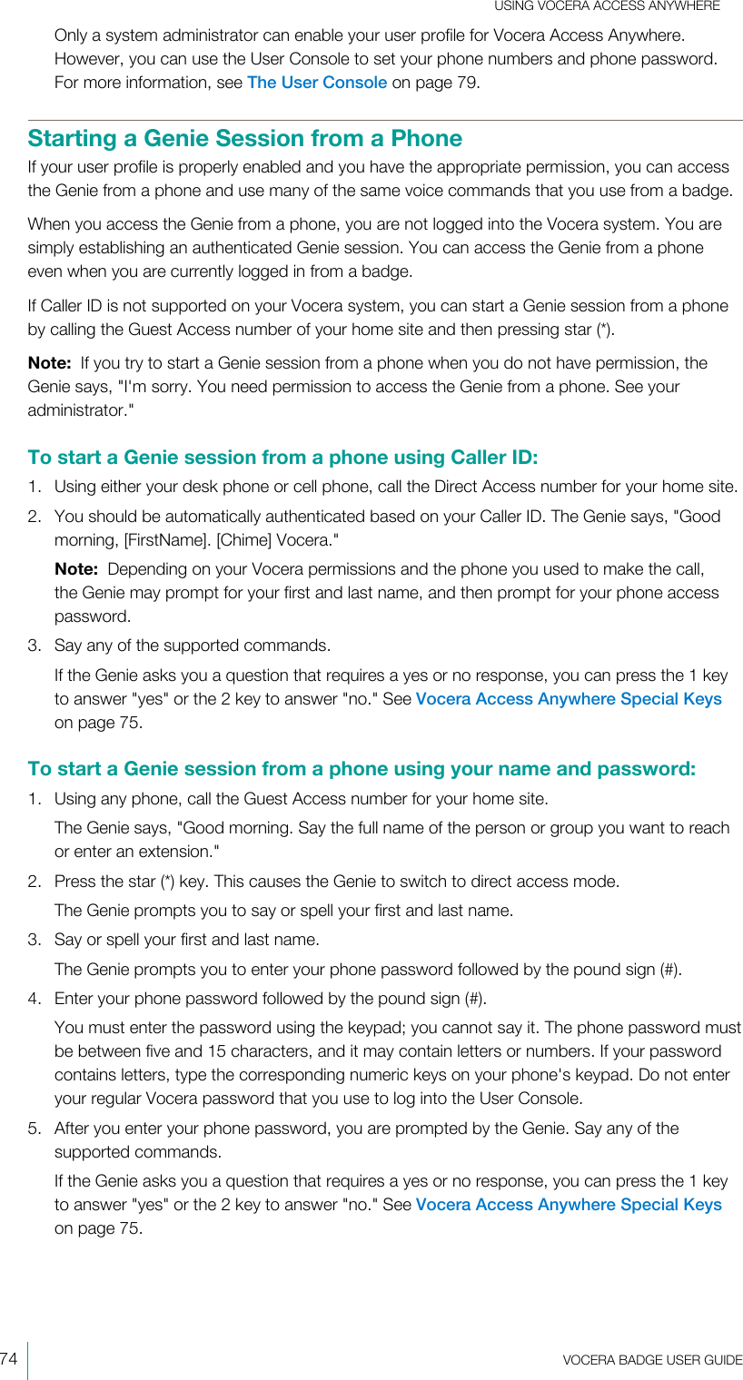 USING VOCERA ACCESS ANYWHERE74  VOCERA BADGE USERGUIDEOnly a system administrator can enable your user profile for Vocera Access Anywhere.However, you can use the User Console to set your phone numbers and phone password.For more information, see The User Console on page 79.Starting a Genie Session from a PhoneIf your user profile is properly enabled and you have the appropriate permission, you can accessthe Genie from a phone and use many of the same voice commands that you use from a badge.When you access the Genie from a phone, you are not logged into the Vocera system. You aresimply establishing an authenticated Genie session. You can access the Genie from a phoneeven when you are currently logged in from a badge.If Caller ID is not supported on your Vocera system, you can start a Genie session from a phoneby calling the Guest Access number of your home site and then pressing star (*).Note:  If you try to start a Genie session from a phone when you do not have permission, theGenie says, &quot;I&apos;m sorry. You need permission to access the Genie from a phone. See youradministrator.&quot;To start a Genie session from a phone using CallerID:1. Using either your desk phone or cell phone, call the Direct Access number for your home site.2. You should be automatically authenticated based on your Caller ID. The Genie says, &quot;Goodmorning, [FirstName]. [Chime] Vocera.&quot;Note:  Depending on your Vocera permissions and the phone you used to make the call,the Genie may prompt for your first and last name, and then prompt for your phone accesspassword.3. Say any of the supported commands.If the Genie asks you a question that requires a yes or no response, you can press the 1 keyto answer &quot;yes&quot; or the 2 key to answer &quot;no.&quot; See Vocera Access Anywhere Special Keyson page 75.To start a Genie session from a phone using your name and password:1. Using any phone, call the Guest Access number for your home site.The Genie says, &quot;Good morning. Say the full name of the person or group you want to reachor enter an extension.&quot;2. Press the star (*) key. This causes the Genie to switch to direct access mode.The Genie prompts you to say or spell your first and last name.3. Say or spell your first and last name.The Genie prompts you to enter your phone password followed by the pound sign (#).4. Enter your phone password followed by the pound sign (#).You must enter the password using the keypad; you cannot say it. The phone password mustbe between five and 15 characters, and it may contain letters or numbers. If your passwordcontains letters, type the corresponding numeric keys on your phone&apos;s keypad. Do not enteryour regular Vocera password that you use to log into the User Console.5. After you enter your phone password, you are prompted by the Genie. Say any of thesupported commands.If the Genie asks you a question that requires a yes or no response, you can press the 1 keyto answer &quot;yes&quot; or the 2 key to answer &quot;no.&quot; See Vocera Access Anywhere Special Keyson page 75.