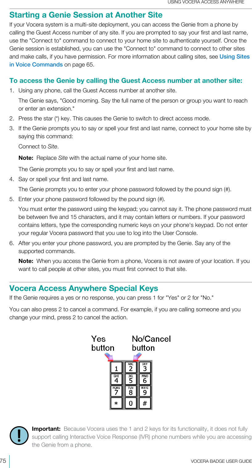 USING VOCERA ACCESS ANYWHERE75  VOCERA BADGE USERGUIDEStarting a Genie Session at Another SiteIf your Vocera system is a multi-site deployment, you can access the Genie from a phone bycalling the Guest Access number of any site. If you are prompted to say your first and last name,use the &quot;Connect to&quot; command to connect to your home site to authenticate yourself. Once theGenie session is established, you can use the &quot;Connect to&quot; command to connect to other sitesand make calls, if you have permission. For more information about calling sites, see Using Sitesin Voice Commands on page 65.To access the Genie by calling the Guest Access number at another site:1. Using any phone, call the Guest Access number at another site.The Genie says, &quot;Good morning. Say the full name of the person or group you want to reachor enter an extension.&quot;2. Press the star (*) key. This causes the Genie to switch to direct access mode.3. If the Genie prompts you to say or spell your first and last name, connect to your home site bysaying this command:Connect to Site.Note:  Replace Site with the actual name of your home site.The Genie prompts you to say or spell your first and last name.4. Say or spell your first and last name.The Genie prompts you to enter your phone password followed by the pound sign (#).5. Enter your phone password followed by the pound sign (#).You must enter the password using the keypad; you cannot say it. The phone password mustbe between five and 15 characters, and it may contain letters or numbers. If your passwordcontains letters, type the corresponding numeric keys on your phone&apos;s keypad. Do not enteryour regular Vocera password that you use to log into the User Console.6. After you enter your phone password, you are prompted by the Genie. Say any of thesupported commands.Note:  When you access the Genie from a phone, Vocera is not aware of your location. If youwant to call people at other sites, you must first connect to that site.Vocera Access Anywhere Special KeysIf the Genie requires a yes or no response, you can press 1 for &quot;Yes&quot; or 2 for &quot;No.&quot;You can also press 2 to cancel a command. For example, if you are calling someone and youchange your mind, press 2 to cancel the action.Important:  Because Vocera uses the 1 and 2 keys for its functionality, it does not fullysupport calling Interactive Voice Response (IVR) phone numbers while you are accessingthe Genie from a phone.