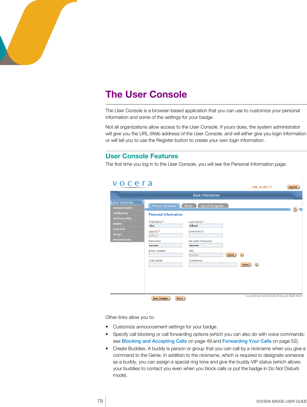 79  VOCERA BADGE USERGUIDEThe User ConsoleThe User Console is a browser-based application that you can use to customize your personalinformation and some of the settings for your badge.Not all organizations allow access to the User Console. If yours does, the system administratorwill give you the URL (Web address) of the User Console, and will either give you login informationor will tell you to use the Register button to create your own login information.User Console FeaturesThe first time you log in to the User Console, you will see the Personal Information page:Other links allow you to:• Customize announcement settings for your badge.• Specify call blocking or call forwarding options (which you can also do with voice commands;see Blocking and Accepting Calls on page 49 and Forwarding Your Calls on page 52).• Create Buddies. A buddy is person or group that you can call by a nickname when you give acommand to the Genie. In addition to the nickname, which is required to designate someoneas a buddy, you can assign a special ring tone and give the buddy VIP status (which allowsyour buddies to contact you even when you block calls or put the badge in Do Not Disturbmode).