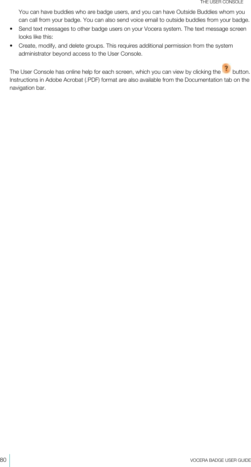 THE USER CONSOLE80  VOCERA BADGE USERGUIDEYou can have buddies who are badge users, and you can have Outside Buddies whom youcan call from your badge. You can also send voice email to outside buddies from your badge.• Send text messages to other badge users on your Vocera system. The text message screenlooks like this:• Create, modify, and delete groups. This requires additional permission from the systemadministrator beyond access to the User Console.The User Console has online help for each screen, which you can view by clicking the   button.Instructions in Adobe Acrobat (.PDF) format are also available from the Documentation tab on thenavigation bar.