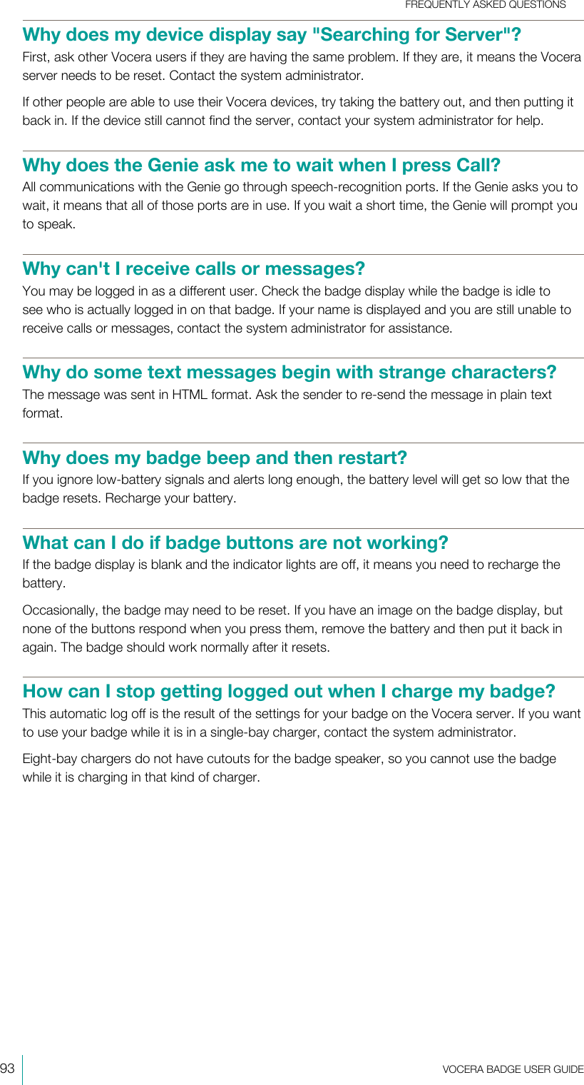FREQUENTLY ASKED QUESTIONS93  VOCERA BADGE USERGUIDEWhy does my device display say &quot;Searching for Server&quot;?First, ask other Vocera users if they are having the same problem. If they are, it means the Voceraserver needs to be reset. Contact the system administrator.If other people are able to use their Vocera devices, try taking the battery out, and then putting itback in. If the device still cannot find the server, contact your system administrator for help.Why does the Genie ask me to wait when I press Call?All communications with the Genie go through speech-recognition ports. If the Genie asks you towait, it means that all of those ports are in use. If you wait a short time, the Genie will prompt youto speak.Why can&apos;t I receive calls or messages?You may be logged in as a different user. Check the badge display while the badge is idle tosee who is actually logged in on that badge. If your name is displayed and you are still unable toreceive calls or messages, contact the system administrator for assistance.Why do some text messages begin with strange characters?The message was sent in HTML format. Ask the sender to re-send the message in plain textformat.Why does my badge beep and then restart?If you ignore low-battery signals and alerts long enough, the battery level will get so low that thebadge resets. Recharge your battery.What can I do if badge buttons are not working?If the badge display is blank and the indicator lights are off, it means you need to recharge thebattery.Occasionally, the badge may need to be reset. If you have an image on the badge display, butnone of the buttons respond when you press them, remove the battery and then put it back inagain. The badge should work normally after it resets.How can I stop getting logged out when I charge my badge?This automatic log off is the result of the settings for your badge on the Vocera server. If you wantto use your badge while it is in a single-bay charger, contact the system administrator.Eight-bay chargers do not have cutouts for the badge speaker, so you cannot use the badgewhile it is charging in that kind of charger.