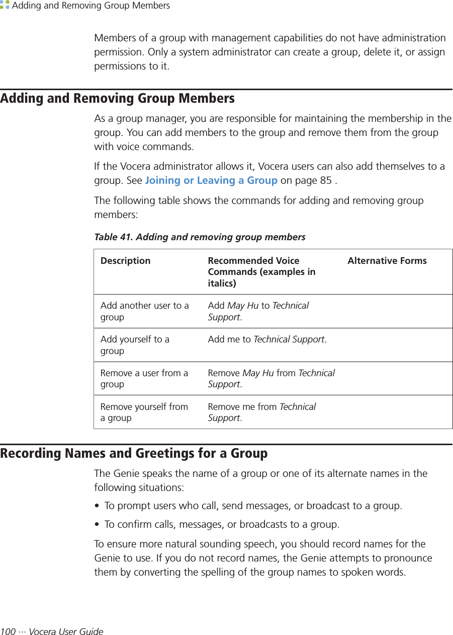  Adding and Removing Group Members100 ··· Vocera User GuideMembers of a group with management capabilities do not have administrationpermission. Only a system administrator can create a group, delete it, or assignpermissions to it.Adding and Removing Group MembersAs a group manager, you are responsible for maintaining the membership in thegroup. You can add members to the group and remove them from the groupwith voice commands.If the Vocera administrator allows it, Vocera users can also add themselves to agroup. See Joining or Leaving a Group on page 85 .The following table shows the commands for adding and removing groupmembers:Table 41. Adding and removing group membersDescription Recommended VoiceCommands (examples initalics)Alternative FormsAdd another user to agroupAdd May Hu to TechnicalSupport. Add yourself to agroupAdd me to Technical Support.  Remove a user from agroupRemove May Hu from TechnicalSupport. Remove yourself froma groupRemove me from TechnicalSupport. Recording Names and Greetings for a GroupThe Genie speaks the name of a group or one of its alternate names in thefollowing situations:• To prompt users who call, send messages, or broadcast to a group.• To confirm calls, messages, or broadcasts to a group.To ensure more natural sounding speech, you should record names for theGenie to use. If you do not record names, the Genie attempts to pronouncethem by converting the spelling of the group names to spoken words.