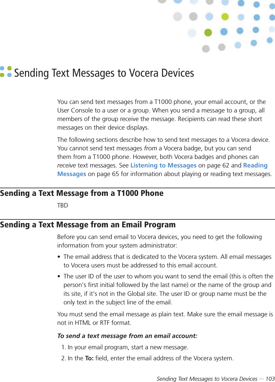 Sending Text Messages to Vocera Devices ··· 103 Sending Text Messages to Vocera DevicesYou can send text messages from a T1000 phone, your email account, or theUser Console to a user or a group. When you send a message to a group, allmembers of the group receive the message. Recipients can read these shortmessages on their device displays.The following sections describe how to send text messages to a Vocera device.You cannot send text messages from a Vocera badge, but you can sendthem from a T1000 phone. However, both Vocera badges and phones canreceive text messages. See Listening to Messages on page 62 and ReadingMessages on page 65 for information about playing or reading text messages.Sending a Text Message from a T1000 PhoneTBDSending a Text Message from an Email ProgramBefore you can send email to Vocera devices, you need to get the followinginformation from your system administrator:• The email address that is dedicated to the Vocera system. All email messagesto Vocera users must be addressed to this email account.• The user ID of the user to whom you want to send the email (this is often theperson&apos;s first initial followed by the last name) or the name of the group andits site, if it&apos;s not in the Global site. The user ID or group name must be theonly text in the subject line of the email.You must send the email message as plain text. Make sure the email message isnot in HTML or RTF format.To send a text message from an email account:1. In your email program, start a new message.2. In the To:  field, enter the email address of the Vocera system.