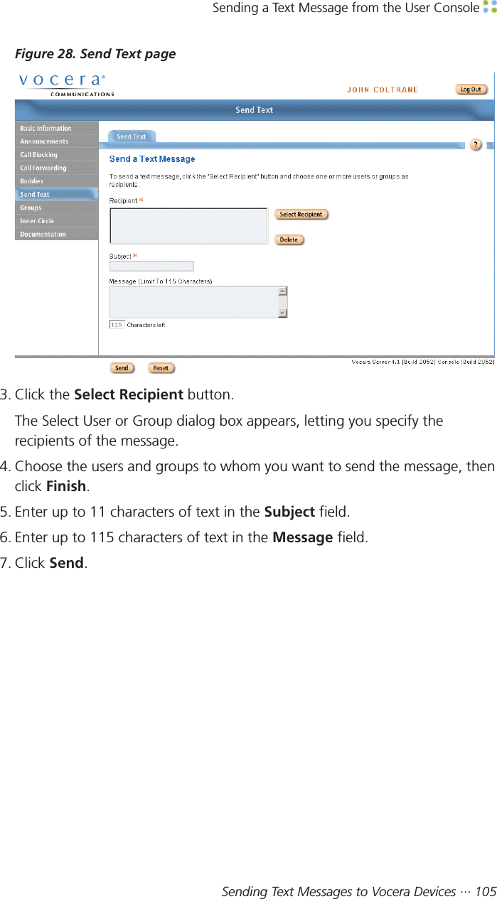 Sending a Text Message from the User Console Sending Text Messages to Vocera Devices ··· 105Figure 28. Send Text page3. Click the Select Recipient button.The Select User or Group dialog box appears, letting you specify therecipients of the message.4. Choose the users and groups to whom you want to send the message, thenclick Finish.5. Enter up to 11 characters of text in the Subject field.6. Enter up to 115 characters of text in the Message field.7. Click Send.