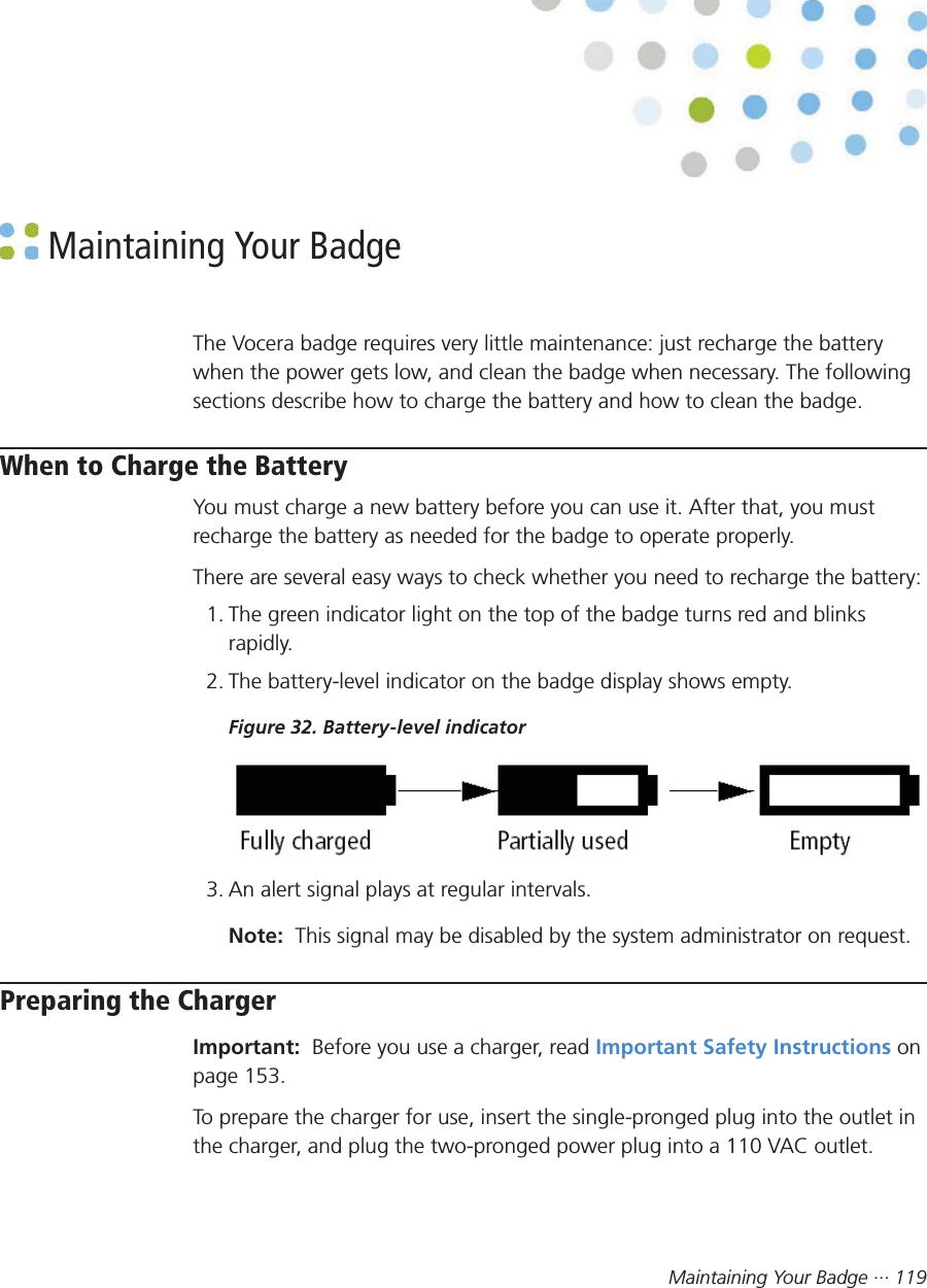 Maintaining Your Badge ··· 119 Maintaining Your BadgeThe Vocera badge requires very little maintenance: just recharge the batterywhen the power gets low, and clean the badge when necessary. The followingsections describe how to charge the battery and how to clean the badge.When to Charge the BatteryYou must charge a new battery before you can use it. After that, you mustrecharge the battery as needed for the badge to operate properly.There are several easy ways to check whether you need to recharge the battery:1. The green indicator light on the top of the badge turns red and blinksrapidly.2. The battery-level indicator on the badge display shows empty.Figure 32. Battery-level indicator3. An alert signal plays at regular intervals.Note:  This signal may be disabled by the system administrator on request.Preparing the ChargerImportant:  Before you use a charger, read Important Safety Instructions onpage 153.To prepare the charger for use, insert the single-pronged plug into the outlet inthe charger, and plug the two-pronged power plug into a 110 VAC outlet.