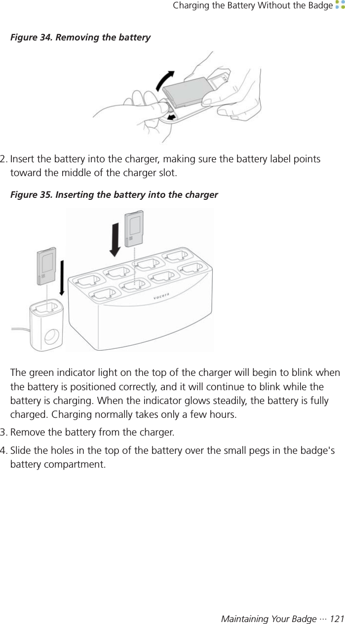 Charging the Battery Without the Badge Maintaining Your Badge ··· 121Figure 34. Removing the battery2. Insert the battery into the charger, making sure the battery label pointstoward the middle of the charger slot.Figure 35. Inserting the battery into the chargerThe green indicator light on the top of the charger will begin to blink whenthe battery is positioned correctly, and it will continue to blink while thebattery is charging. When the indicator glows steadily, the battery is fullycharged. Charging normally takes only a few hours.3. Remove the battery from the charger.4. Slide the holes in the top of the battery over the small pegs in the badge&apos;sbattery compartment.