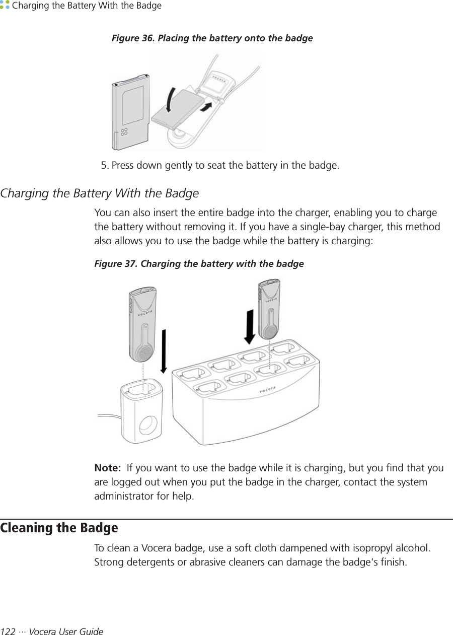  Charging the Battery With the Badge122 ··· Vocera User GuideFigure 36. Placing the battery onto the badge5. Press down gently to seat the battery in the badge.Charging the Battery With the BadgeYou can also insert the entire badge into the charger, enabling you to chargethe battery without removing it. If you have a single-bay charger, this methodalso allows you to use the badge while the battery is charging:Figure 37. Charging the battery with the badgeNote:  If you want to use the badge while it is charging, but you find that youare logged out when you put the badge in the charger, contact the systemadministrator for help.Cleaning the BadgeTo clean a Vocera badge, use a soft cloth dampened with isopropyl alcohol.Strong detergents or abrasive cleaners can damage the badge&apos;s finish.