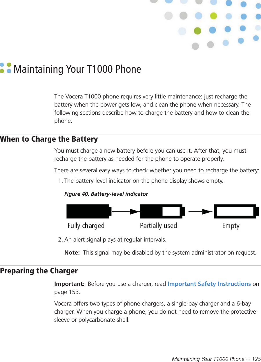 Maintaining Your T1000 Phone ··· 125 Maintaining Your T1000 PhoneThe Vocera T1000 phone requires very little maintenance: just recharge thebattery when the power gets low, and clean the phone when necessary. Thefollowing sections describe how to charge the battery and how to clean thephone.When to Charge the BatteryYou must charge a new battery before you can use it. After that, you mustrecharge the battery as needed for the phone to operate properly.There are several easy ways to check whether you need to recharge the battery:1. The battery-level indicator on the phone display shows empty.Figure 40. Battery-level indicator2. An alert signal plays at regular intervals.Note:  This signal may be disabled by the system administrator on request.Preparing the ChargerImportant:  Before you use a charger, read Important Safety Instructions onpage 153.Vocera offers two types of phone chargers, a single-bay charger and a 6-baycharger. When you charge a phone, you do not need to remove the protectivesleeve or polycarbonate shell.