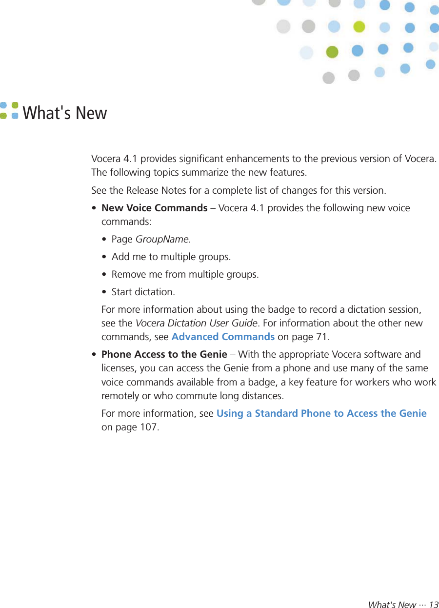 What&apos;s New ··· 13 What&apos;s NewVocera 4.1 provides significant enhancements to the previous version of Vocera.The following topics summarize the new features.See the Release Notes for a complete list of changes for this version.•New Voice Commands – Vocera 4.1 provides the following new voicecommands:• Page GroupName.• Add me to multiple groups.• Remove me from multiple groups.• Start dictation.For more information about using the badge to record a dictation session,see the Vocera Dictation User Guide. For information about the other newcommands, see Advanced Commands on page 71.•Phone Access to the Genie – With the appropriate Vocera software andlicenses, you can access the Genie from a phone and use many of the samevoice commands available from a badge, a key feature for workers who workremotely or who commute long distances.For more information, see Using a Standard Phone to Access the Genieon page 107.