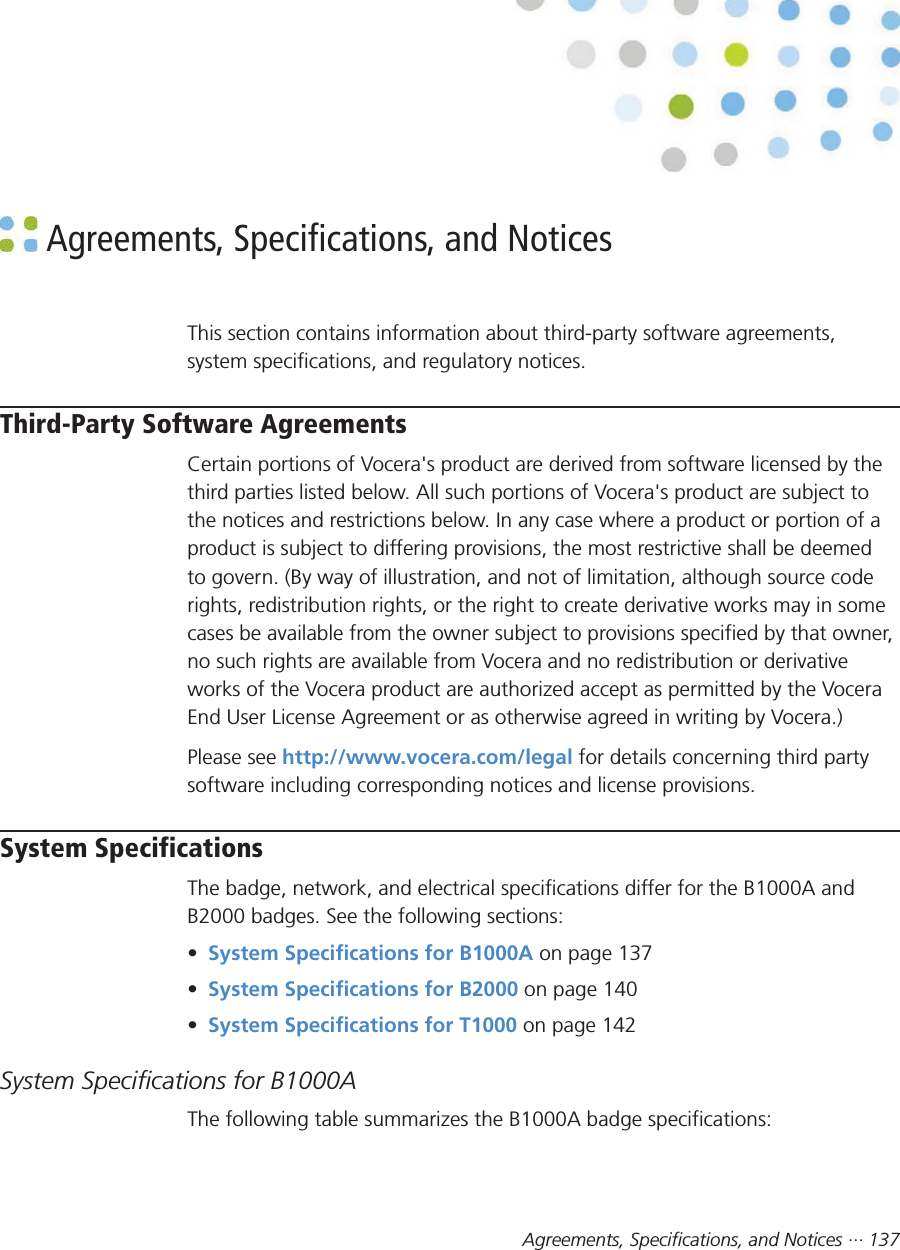 Agreements, Specifications, and Notices ··· 137 Agreements, Specifications, and NoticesThis section contains information about third-party software agreements,system specifications, and regulatory notices.Third-Party Software AgreementsCertain portions of Vocera&apos;s product are derived from software licensed by thethird parties listed below. All such portions of Vocera&apos;s product are subject tothe notices and restrictions below. In any case where a product or portion of aproduct is subject to differing provisions, the most restrictive shall be deemedto govern. (By way of illustration, and not of limitation, although source coderights, redistribution rights, or the right to create derivative works may in somecases be available from the owner subject to provisions specified by that owner,no such rights are available from Vocera and no redistribution or derivativeworks of the Vocera product are authorized accept as permitted by the VoceraEnd User License Agreement or as otherwise agreed in writing by Vocera.)Please see http://www.vocera.com/legal for details concerning third partysoftware including corresponding notices and license provisions.System SpecificationsThe badge, network, and electrical specifications differ for the B1000A andB2000 badges. See the following sections:•System Specifications for B1000A on page 137•System Specifications for B2000 on page 140•System Specifications for T1000 on page 142System Specifications for B1000AThe following table summarizes the B1000A badge specifications: