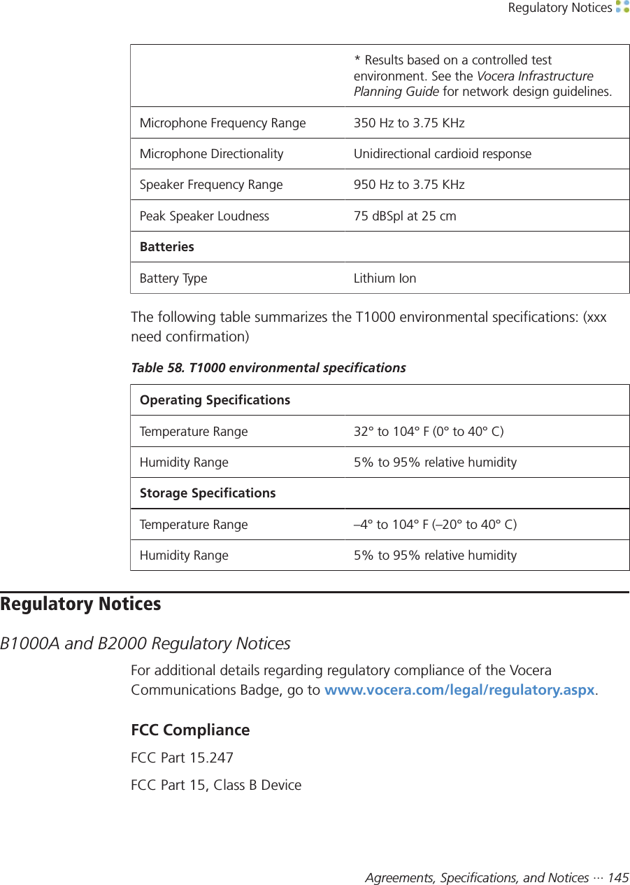 Regulatory Notices Agreements, Specifications, and Notices ··· 145* Results based on a controlled testenvironment. See the Vocera InfrastructurePlanning Guide for network design guidelines.Microphone Frequency Range 350 Hz to 3.75 KHzMicrophone Directionality Unidirectional cardioid responseSpeaker Frequency Range 950 Hz to 3.75 KHzPeak Speaker Loudness 75 dBSpl at 25 cmBatteriesBattery Type Lithium IonThe following table summarizes the T1000 environmental specifications: (xxxneed confirmation)Table 58. T1000 environmental specificationsOperating SpecificationsTemperature Range 32° to 104° F (0° to 40° C)Humidity Range 5% to 95% relative humidityStorage SpecificationsTemperature Range –4° to 104° F (–20° to 40° C)Humidity Range 5% to 95% relative humidityRegulatory NoticesB1000A and B2000 Regulatory NoticesFor additional details regarding regulatory compliance of the VoceraCommunications Badge, go to www.vocera.com/legal/regulatory.aspx.FCC ComplianceFCC Part 15.247FCC Part 15, Class B Device