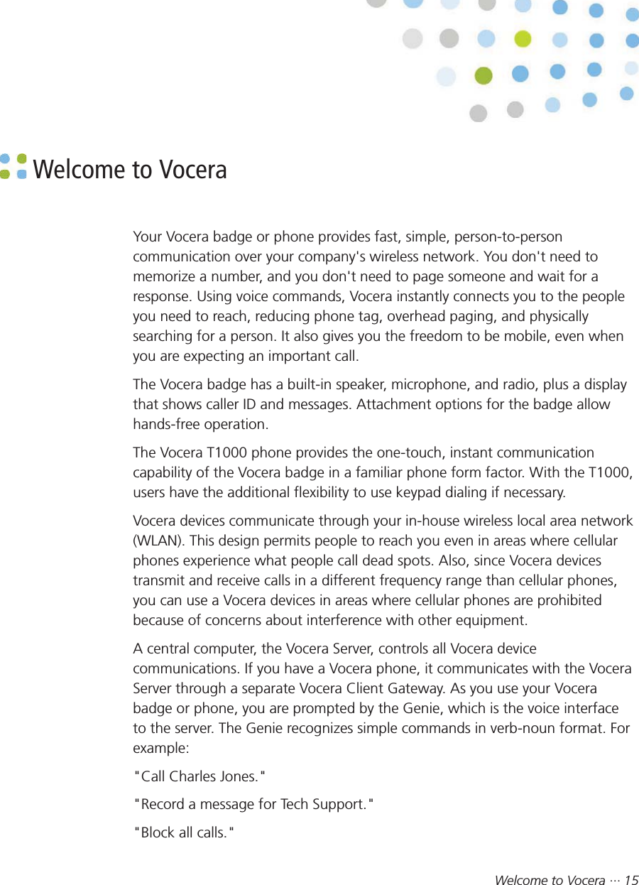 Welcome to Vocera ··· 15 Welcome to VoceraYour Vocera badge or phone provides fast, simple, person-to-personcommunication over your company&apos;s wireless network. You don&apos;t need tomemorize a number, and you don&apos;t need to page someone and wait for aresponse. Using voice commands, Vocera instantly connects you to the peopleyou need to reach, reducing phone tag, overhead paging, and physicallysearching for a person. It also gives you the freedom to be mobile, even whenyou are expecting an important call.The Vocera badge has a built-in speaker, microphone, and radio, plus a displaythat shows caller ID and messages. Attachment options for the badge allowhands-free operation.The Vocera T1000 phone provides the one-touch, instant communicationcapability of the Vocera badge in a familiar phone form factor. With the T1000,users have the additional flexibility to use keypad dialing if necessary.Vocera devices communicate through your in-house wireless local area network(WLAN). This design permits people to reach you even in areas where cellularphones experience what people call dead spots. Also, since Vocera devicestransmit and receive calls in a different frequency range than cellular phones,you can use a Vocera devices in areas where cellular phones are prohibitedbecause of concerns about interference with other equipment.A central computer, the Vocera Server, controls all Vocera devicecommunications. If you have a Vocera phone, it communicates with the VoceraServer through a separate Vocera Client Gateway. As you use your Vocerabadge or phone, you are prompted by the Genie, which is the voice interfaceto the server. The Genie recognizes simple commands in verb-noun format. Forexample:&quot;Call Charles Jones.&quot;&quot;Record a message for Tech Support.&quot;&quot;Block all calls.&quot;