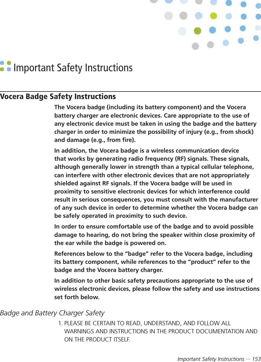 Important Safety Instructions ··· 153 Important Safety InstructionsVocera Badge Safety InstructionsThe Vocera badge (including its battery component) and the Vocerabattery charger are electronic devices. Care appropriate to the use ofany electronic device must be taken in using the badge and the batterycharger in order to minimize the possibility of injury (e.g., from shock)and damage (e.g., from fire).In addition, the Vocera badge is a wireless communication devicethat works by generating radio frequency (RF) signals. These signals,although generally lower in strength than a typical cellular telephone,can interfere with other electronic devices that are not appropriatelyshielded against RF signals. If the Vocera badge will be used inproximity to sensitive electronic devices for which interference couldresult in serious consequences, you must consult with the manufacturerof any such device in order to determine whether the Vocera badge canbe safely operated in proximity to such device.In order to ensure comfortable use of the badge and to avoid possibledamage to hearing, do not bring the speaker within close proximity ofthe ear while the badge is powered on.References below to the “badge” refer to the Vocera badge, includingits battery component, while references to the “product” refer to thebadge and the Vocera battery charger.In addition to other basic safety precautions appropriate to the use ofwireless electronic devices, please follow the safety and use instructionsset forth below.Badge and Battery Charger Safety1. PLEASE BE CERTAIN TO READ, UNDERSTAND, AND FOLLOW ALLWARNINGS AND INSTRUCTIONS IN THE PRODUCT DOCUMENTATION ANDON THE PRODUCT ITSELF.