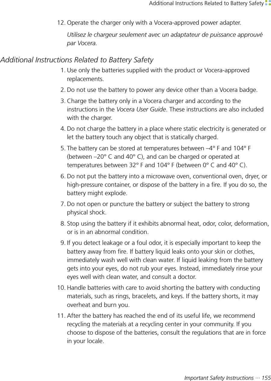 Additional Instructions Related to Battery Safety Important Safety Instructions ··· 15512. Operate the charger only with a Vocera-approved power adapter.Utilisez le chargeur seulement avec un adaptateur de puissance approuvépar Vocera.Additional Instructions Related to Battery Safety1. Use only the batteries supplied with the product or Vocera-approvedreplacements.2. Do not use the battery to power any device other than a Vocera badge.3. Charge the battery only in a Vocera charger and according to theinstructions in the Vocera User Guide. These instructions are also includedwith the charger.4. Do not charge the battery in a place where static electricity is generated orlet the battery touch any object that is statically charged.5. The battery can be stored at temperatures between –4° F and 104° F(between –20° C and 40° C), and can be charged or operated attemperatures between 32° F and 104° F (between 0° C and 40° C).6. Do not put the battery into a microwave oven, conventional oven, dryer, orhigh-pressure container, or dispose of the battery in a fire. If you do so, thebattery might explode.7. Do not open or puncture the battery or subject the battery to strongphysical shock.8. Stop using the battery if it exhibits abnormal heat, odor, color, deformation,or is in an abnormal condition.9. If you detect leakage or a foul odor, it is especially important to keep thebattery away from fire. If battery liquid leaks onto your skin or clothes,immediately wash well with clean water. If liquid leaking from the batterygets into your eyes, do not rub your eyes. Instead, immediately rinse youreyes well with clean water, and consult a doctor.10. Handle batteries with care to avoid shorting the battery with conductingmaterials, such as rings, bracelets, and keys. If the battery shorts, it mayoverheat and burn you.11. After the battery has reached the end of its useful life, we recommendrecycling the materials at a recycling center in your community. If youchoose to dispose of the batteries, consult the regulations that are in forcein your locale.