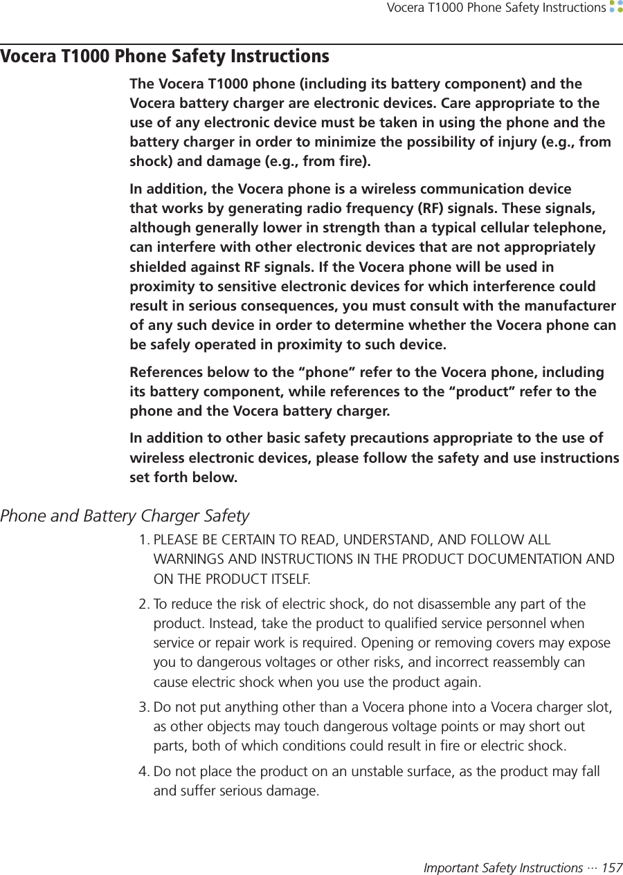 Vocera T1000 Phone Safety Instructions Important Safety Instructions ··· 157Vocera T1000 Phone Safety InstructionsThe Vocera T1000 phone (including its battery component) and theVocera battery charger are electronic devices. Care appropriate to theuse of any electronic device must be taken in using the phone and thebattery charger in order to minimize the possibility of injury (e.g., fromshock) and damage (e.g., from fire).In addition, the Vocera phone is a wireless communication devicethat works by generating radio frequency (RF) signals. These signals,although generally lower in strength than a typical cellular telephone,can interfere with other electronic devices that are not appropriatelyshielded against RF signals. If the Vocera phone will be used inproximity to sensitive electronic devices for which interference couldresult in serious consequences, you must consult with the manufacturerof any such device in order to determine whether the Vocera phone canbe safely operated in proximity to such device.References below to the “phone” refer to the Vocera phone, includingits battery component, while references to the “product” refer to thephone and the Vocera battery charger.In addition to other basic safety precautions appropriate to the use ofwireless electronic devices, please follow the safety and use instructionsset forth below.Phone and Battery Charger Safety1. PLEASE BE CERTAIN TO READ, UNDERSTAND, AND FOLLOW ALLWARNINGS AND INSTRUCTIONS IN THE PRODUCT DOCUMENTATION ANDON THE PRODUCT ITSELF.2. To reduce the risk of electric shock, do not disassemble any part of theproduct. Instead, take the product to qualified service personnel whenservice or repair work is required. Opening or removing covers may exposeyou to dangerous voltages or other risks, and incorrect reassembly cancause electric shock when you use the product again.3. Do not put anything other than a Vocera phone into a Vocera charger slot,as other objects may touch dangerous voltage points or may short outparts, both of which conditions could result in fire or electric shock.4. Do not place the product on an unstable surface, as the product may falland suffer serious damage.
