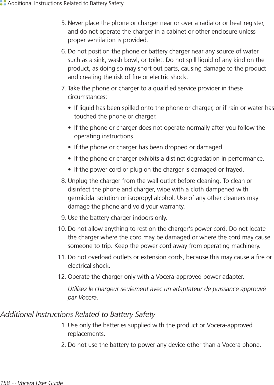  Additional Instructions Related to Battery Safety158 ··· Vocera User Guide5. Never place the phone or charger near or over a radiator or heat register,and do not operate the charger in a cabinet or other enclosure unlessproper ventilation is provided.6. Do not position the phone or battery charger near any source of watersuch as a sink, wash bowl, or toilet. Do not spill liquid of any kind on theproduct, as doing so may short out parts, causing damage to the productand creating the risk of fire or electric shock.7. Take the phone or charger to a qualified service provider in thesecircumstances:• If liquid has been spilled onto the phone or charger, or if rain or water hastouched the phone or charger.• If the phone or charger does not operate normally after you follow theoperating instructions.• If the phone or charger has been dropped or damaged.• If the phone or charger exhibits a distinct degradation in performance.• If the power cord or plug on the charger is damaged or frayed.8. Unplug the charger from the wall outlet before cleaning. To clean ordisinfect the phone and charger, wipe with a cloth dampened withgermicidal solution or isopropyl alcohol. Use of any other cleaners maydamage the phone and void your warranty.9. Use the battery charger indoors only.10. Do not allow anything to rest on the charger‘s power cord. Do not locatethe charger where the cord may be damaged or where the cord may causesomeone to trip. Keep the power cord away from operating machinery.11. Do not overload outlets or extension cords, because this may cause a fire orelectrical shock.12. Operate the charger only with a Vocera-approved power adapter.Utilisez le chargeur seulement avec un adaptateur de puissance approuvépar Vocera.Additional Instructions Related to Battery Safety1. Use only the batteries supplied with the product or Vocera-approvedreplacements.2. Do not use the battery to power any device other than a Vocera phone.