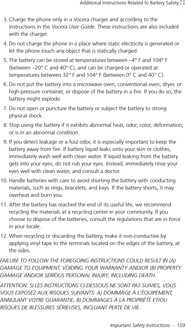 Additional Instructions Related to Battery Safety Important Safety Instructions ··· 1593. Charge the phone only in a Vocera charger and according to theinstructions in the Vocera User Guide. These instructions are also includedwith the charger.4. Do not charge the phone in a place where static electricity is generated orlet the phone touch any object that is statically charged.5. The battery can be stored at temperatures between –4° F and 104° F(between –20° C and 40° C), and can be charged or operated attemperatures between 32° F and 104° F (between 0° C and 40° C).6. Do not put the battery into a microwave oven, conventional oven, dryer, orhigh-pressure container, or dispose of the battery in a fire. If you do so, thebattery might explode.7. Do not open or puncture the battery or subject the battery to strongphysical shock.8. Stop using the battery if it exhibits abnormal heat, odor, color, deformation,or is in an abnormal condition.9. If you detect leakage or a foul odor, it is especially important to keep thebattery away from fire. If battery liquid leaks onto your skin or clothes,immediately wash well with clean water. If liquid leaking from the batterygets into your eyes, do not rub your eyes. Instead, immediately rinse youreyes well with clean water, and consult a doctor.10. Handle batteries with care to avoid shorting the battery with conductingmaterials, such as rings, bracelets, and keys. If the battery shorts, it mayoverheat and burn you.11. After the battery has reached the end of its useful life, we recommendrecycling the materials at a recycling center in your community. If youchoose to dispose of the batteries, consult the regulations that are in forcein your locale.12. When recycling or discarding the battery, make it non-conductive byapplying vinyl tape to the terminals located on the edges of the battery, atthe sides.FAILURE TO FOLLOW THE FOREGOING INSTRUCTIONS COULD RESULT IN (A)DAMAGE TO EQUIPMENT, VOIDING YOUR WARRANTY AND/OR (B) PROPERTYDAMAGE AND/OR SERIOUS PERSONAL INJURY, INCLUDING DEATH.ATTENTION: SI LES INSTRUCTIONS CI-DESSOUS NE SONT PAS SUIVIES, VOUSVOUS EXPOSEZ AUX RISQUES SUIVANTS: A) DOMMAGE À L’ÉQUIPEMENT,ANNULANT VOTRE GUARANTIE, B) DOMMAGES À LA PROPRIÉTÉ ET/OURISQUES DE BLESSURES SÉRIEUSES, INCLUANT PERTE DE VIE.